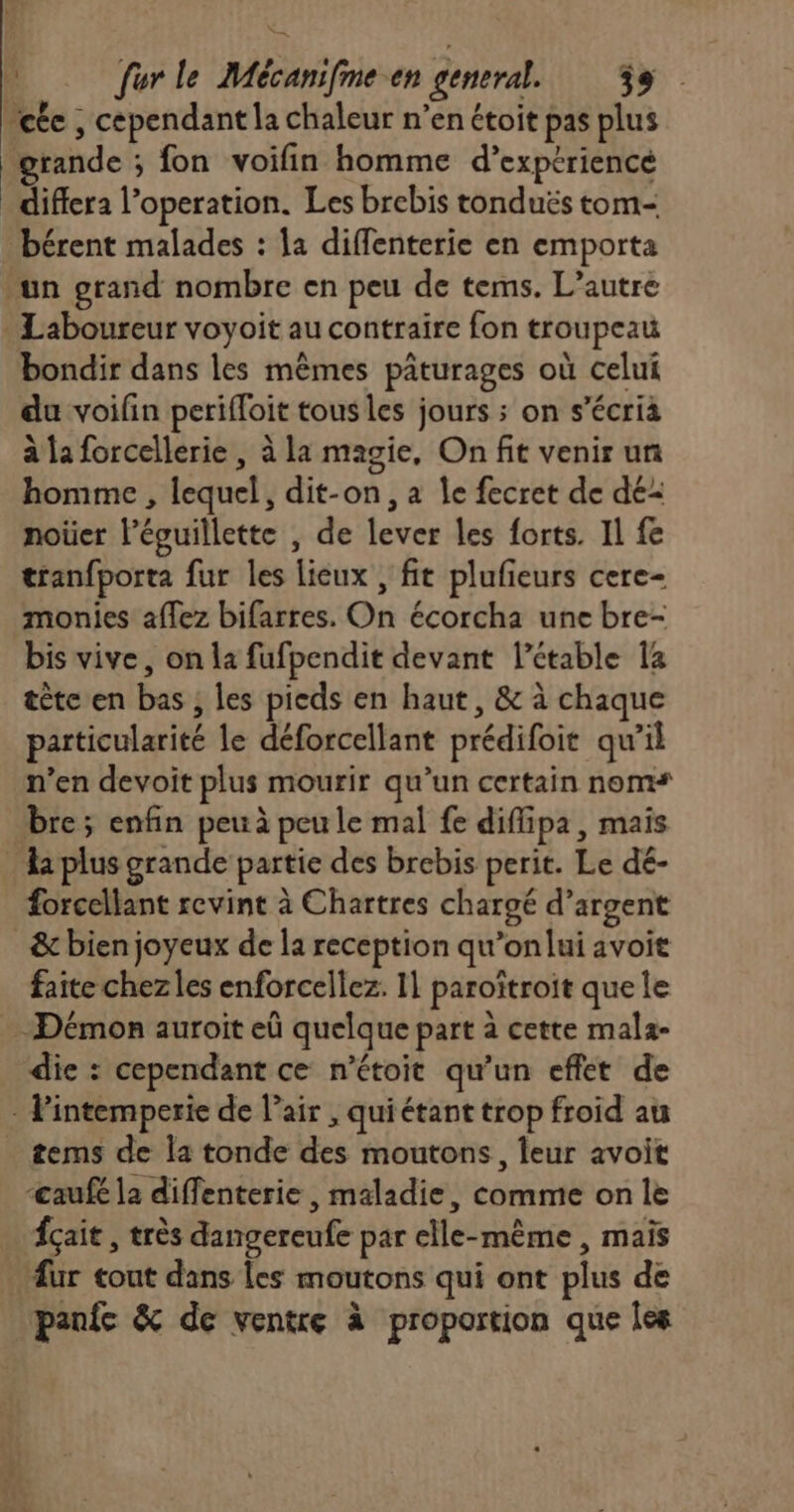 Le us fer le Mécanifme en general. 39 ete , cependant la chaleur n’en étoit pas plus grande ; fon voifin homme d’exptriencé differa l’operation. Les brebis tonduës tom- bérent malades : la diffenterie en emporta un grand nombre en peu de tems. L’autre . Laboureur voyoit au contraire fon troupeau bondir dans les mêmes pâturages où celui du voifin perifloit tous les jours ; on s’écrià à la forcellerie , à la magie, On fit venir un homme , lequel, dit-on, a le fecret de dé noiüer léguillette , de lever les forts. Il fe tranfporta fur les lieux , fit plufieurs cere- monies aflez bifarres. On écorcha une bre- bis vive, on la fufpendit devant l’étable 14 tète en bas ; les pieds en haut, &amp; à chaque particularité le déforcellant prédifoit qu’il n’en devoit plus mourir qu’un certain noms bre; enfin peu à peu le mal fe diflipa, mais li plus grande partie des brebis perit. Le dé- forcellant revint à Chartres chargé d'argent &amp; bien joyeux de la reception qu’onlui avoit faite chez les enforcellez. 11 paroïtroit que le Démon auroit eû quelque part à cette mala- die : cependant ce n’étoit qu’un effet de - Pintemperie de l'air , quiétant trop froid au tems de la tonde des moutons, leur avoit ‘cauf la diffenterie , maladie, comme on le fçait , très dangereufe par elle-même , mais . ur tout dans Les moutons qui ont plus de panfc &amp; de ventre à proportion que Îles