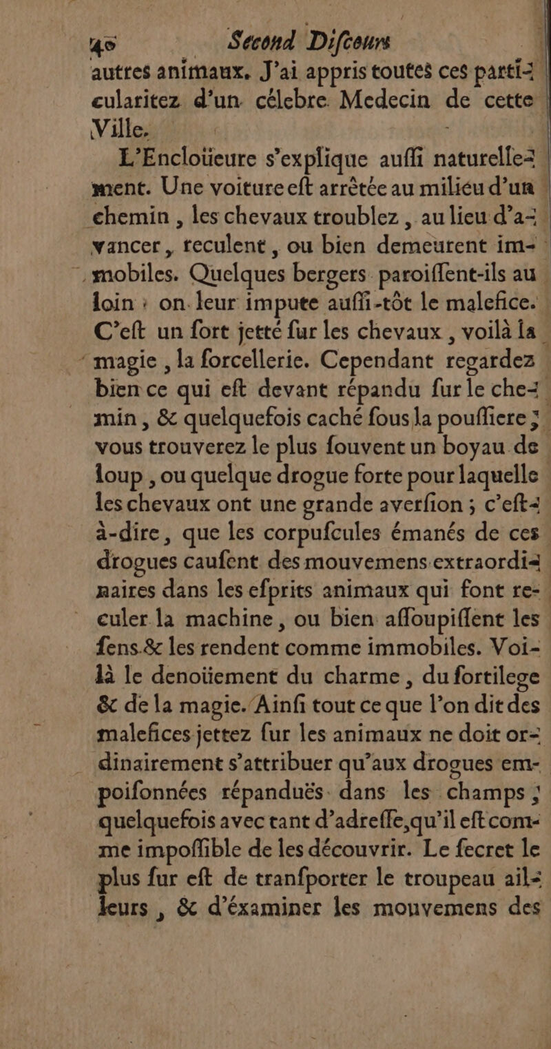 cularitez d’un célebre Medecin de cette Ville. L’Encloüeure s “explique auffi naturelles ment. Une voiture eft arrêtée au miliéu d’un loin : on. leur impute auffi-tot Le malefice. * magie , la forcellerie. Cependant regardez loup , ou quelque drogue forte pour laquelle les chevaux ont une grande averfion ; c’eft: à-dire, que les corpufcules émanés de ces drogues caufent des mouvemens.extraordi= maires dans les efprits animaux qui font re- culer la machine, ou bien affoupiflent les fens.&amp; les rendent comme immobiles. Voi- là le denoïement du charme, du fortilege &amp; de la magie.’Ainf tout ce que l’on ditdes malefces jettez fur les animaux ne doit or- dinairement s’attribuer qu’aux drog poifonnées répanduës. dans les champs ; quelquefois avec tant d’adreffe,qu’il eftcom- me impofñible de les découvrir. Le fecret le plus fur eft de tranfporter le troupeau ail: leurs , &amp; d’éxaminer les mounvemens des { | |