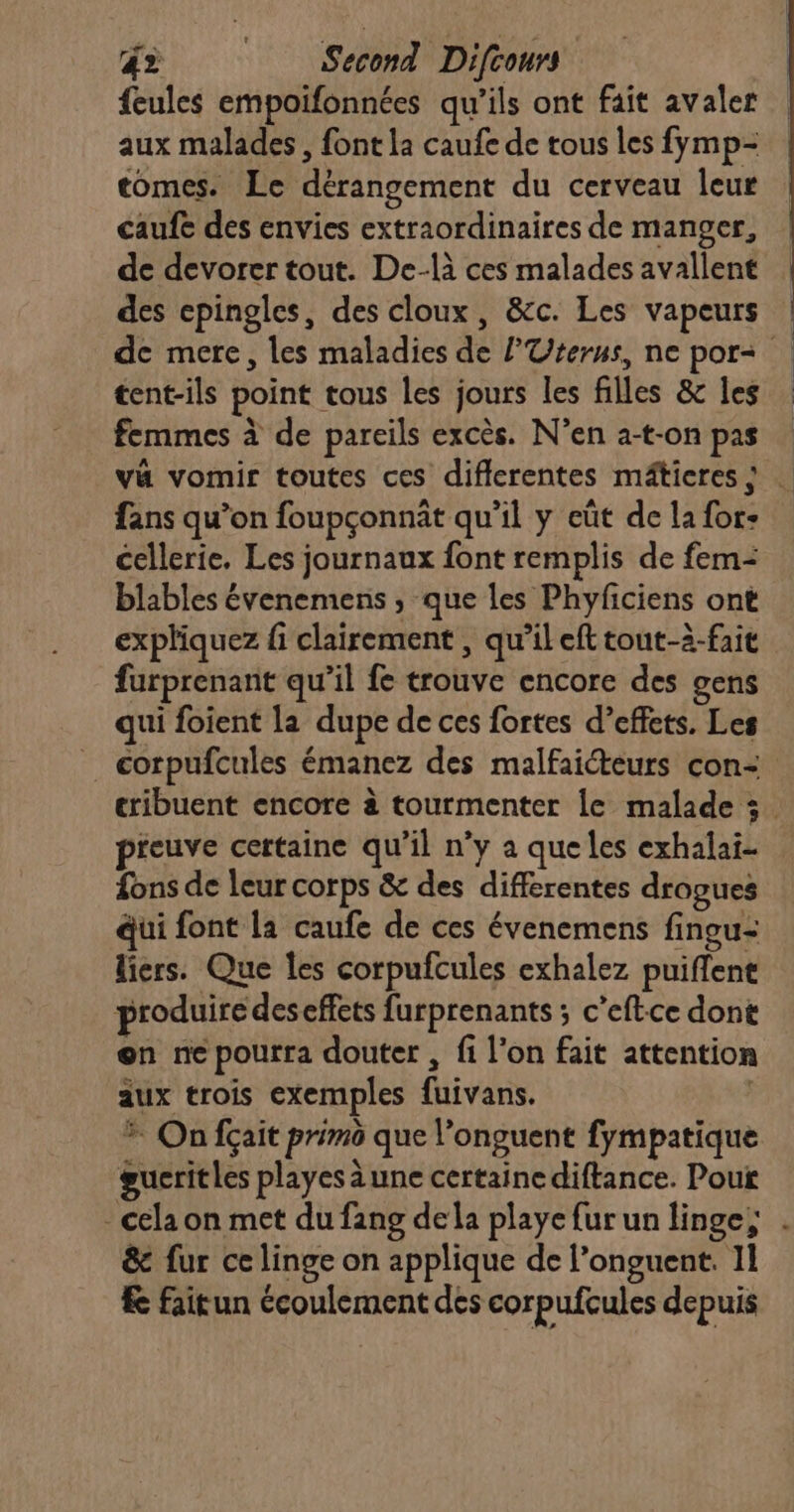 feules empoifonnées qu’ils ont fait avaler aux malades, font la caufe de tous les fymp- tomes. Le dérangement du cerveau leur caufe des envies extraordinaires de manger, | de devorer tout. De-là ces malades avallent | des epingles, des cloux, &c. Les vapeurs | de mere, les maladies de l'Uterns, ne por tent-ils point tous les jours les filles & les femmes à de pareils excès. N’en a-t-on pas va vomir toutes ces differentes mâticres} … fans qu’on foupçonnât qu’il y eût de la for- cellerie, Les journaux font remplis de fem: blables évenemens, que les Phyficiens ont expliquez fi clairement , qu’il eft tout-à-faie furprenant qu’il fe trouve encore des gens qui foient la dupe de ces fortes d’effets. Les corpufcules émanez des malfaicteurs con- cribuent encore à tourmenter le malade 3. preuve certaine qu’il n’y a que les exhalai- fons de leur corps & des differentes drogues qui font la caufe de ces évenemens fingu-: liers. Que les corpufcules exhalez puiffent produire des effets furprenants ; c’eftce dont on ne pourra douter , fi l’on fait attention aux trois exemples fuivans. | * On fçait primo que l’onguent fympatique gueritles playes àune certaine diftance. Poux - cela on met du fang dela playe fur un linge; . & fur ce linge on applique de l’onguent. 11 & faitun écoulement des corpufcules depuis
