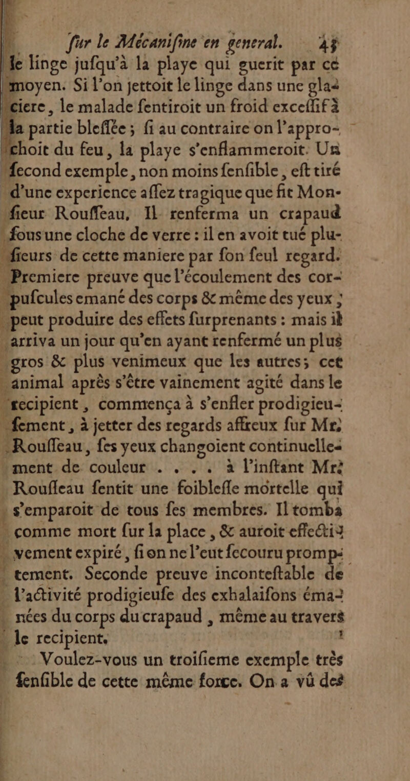 % linge jufqu’à la playe qui guerit par ce moyen. Si l’on jettoit le linge dans une glaè ciere, le malade fentiroit un froid exceflifà partie bleffée; fi au contraire on l’appro- choit du feu, la playe s’enflammeroit. Un “econd exemple, non moins fenfible , eft tiré d’une experience affez tragique que fit Mon- fieur Rouffeau, Il renferma un crapaud « fousune cloche de verre : il en avoit tué plu- ficurs de cette maniere par fon feul regard. Premiere preuve que l'écoulement des cor- pufcules emané des corps &amp; même des yeux ; peut produire des effets furprenants : mais ik arriva un jour qu'en ayant renfermé un plus gros &amp; plus venimeux que Îles autres; cet ; animal après s'être vainement agité dans le _recipient, commença à s’enfler prodigieu | fement, à jetter des regards affreux fur Mr) Rouleau, fes yeux chan goient continuelles ment de ‘coulent + à l’inftant Mrà Roufleau fentit une foiblefle mortelle qui « s’emparoit de tous fes membres. Il tomba - comme mort {ur la place , &amp; auroit efle@tis . vement expiré, fionnel’eut fecouru prompi . tement. Seconde preuve inconteftable de . l’attivité prodigieufe des exhalaifons éma2 » nées du corps du crapaud , même au travers » le recipient, ? . : Voulez-vous un troifieme exemple très fenfible de cette même force, On a vüû des