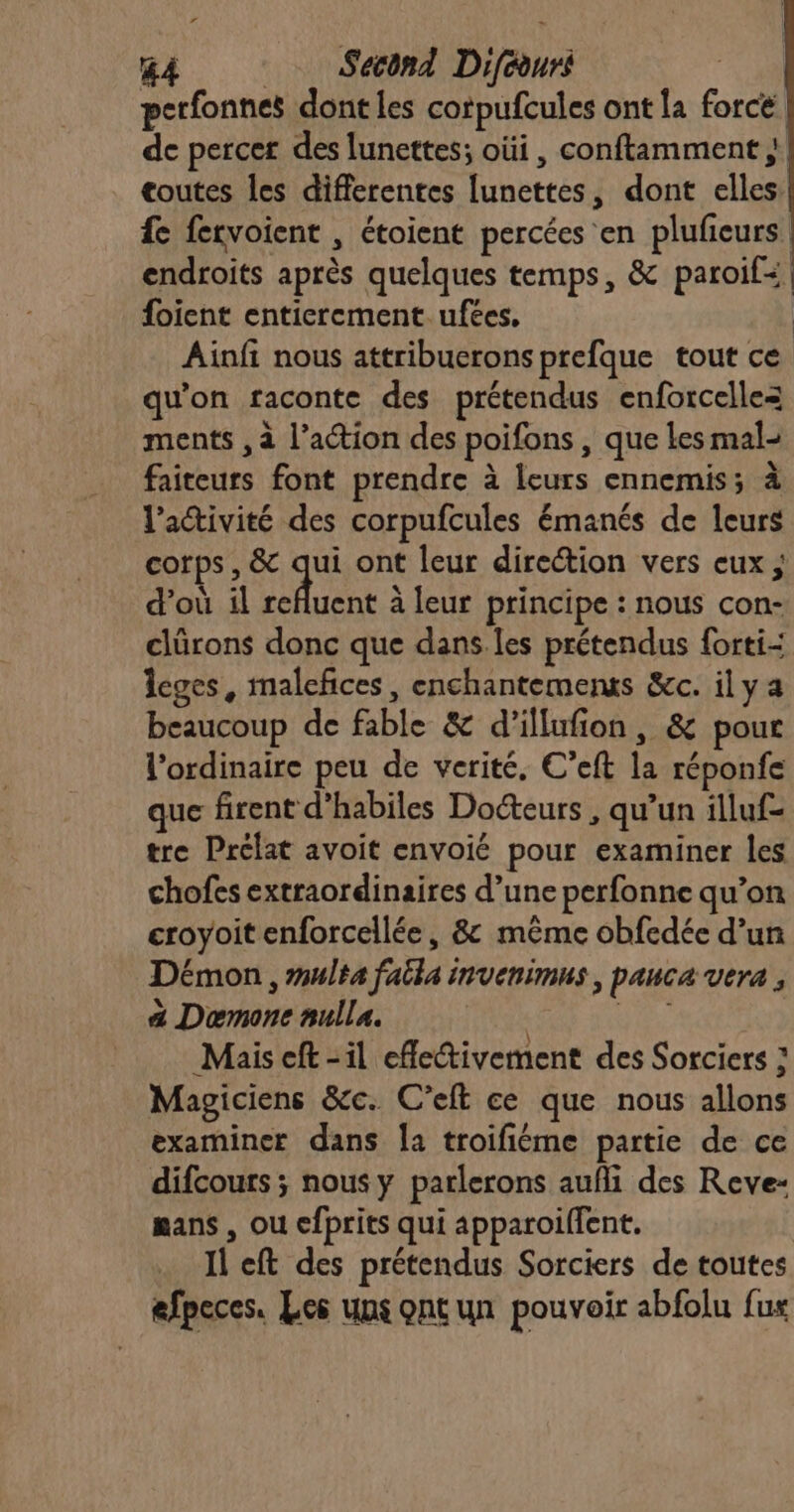 &amp;A Second Diféours perfonnes dont les corpufcules ont la force de percer des lunettes; oüi , conftamment ; coutes les differentes lunettes, dont elles fe fervoient , étoient percées en plufeurs endroits après quelques temps, &amp; paroil+ foient entierement. ufées, Ainfi nous attribuerons prefque tout ce qu’on raconte des prétendus enforcellez ments , à l’action des poifons , que Les mal- faiteurs font prendre à leurs ennemis; à l’activité des corpufcules émanés de leurs corps, &amp; qu ont leur direction vers eux ; d’où il refluent à leur principe : nous con- clürons donc que dans les prétendus forti-: Îeges, malefices, enchantements &amp;c. il y a beaucoup de fable &amp; d’illufion, &amp; pour l'ordinaire peu de verité, C’eft la réponfe que firent d’habiles Docteurs , qu’un illuf= tre Prélat avoit envoié pour examiner les chofes extraordinaires d’une perfonne qu’on croyoit enforcellée, &amp; même obfedée d’un Démon , multa faëla invenimus, pauca vera , a Dœmone nulla. Le | Mais eft -il effectivement des Sorciers : Magiciens &amp;c. C’eft ce que nous allons examiner dans Îa troifiéme partie de ce difcours ; nous y parlerons aufli des Reve- mans , ou cfprits qui apparoiffent. Il eft des prétendus Sorciers de toutes efpeces. Les uns ont un pouvoir abfolu fus