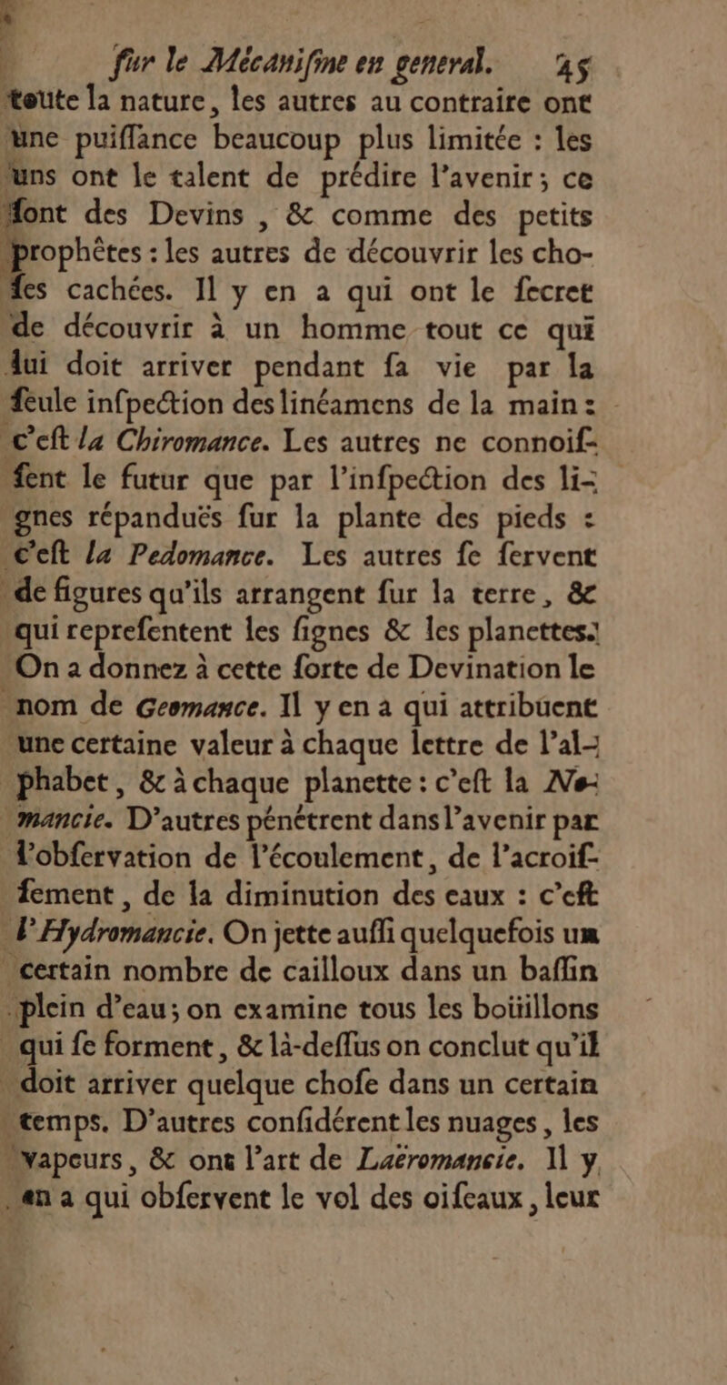 toute la nature, les autres au contraire ont une puiflance beaucoup plus limitée : les “uns ont le talent de prédire l'avenir; ce Æont des Devins , &amp; comme des petits prophètes : les autres de découvrir les cho- “es cachées. I] y en a qui ont le fecret de découvrir à un homme tout ce qui dui doit arriver pendant fa vie par la Æeule infpection deslinéamens de la main: C'cft la Chiromance. Les autres ne connoif- #nt le futur que par l’infpection des li- gnes répanduës fur la plante des pieds : C'eft la Pedomance. Les autres fe fervent “de figures qu’ils arrangent fur la terre, &amp; qui reprefentent les fignes &amp; les planettes: On 2 donnez à cette forte de Devination le nom de Geomance. Il y en à qui attribuent une certaine valeur à chaque lettre de l’al- _phabet, &amp; à chaque planette: c’eft la ANe- mancie. D’autres pénétrent dans l'avenir par Tobfervation de l'écoulement, de l’acroif- fement , de la diminution des eaux : c’eft lHydromancie. On jette aufli quelquefois um certain nombre de cailloux dans un baflin plein d’eau; on examine tous les boiïillons . qui fe forment, &amp; là-deffus on conclut qu’il doit arriver quelque chofe dans un certain “temps. D’autres confidérent les nuages, les “vapeurs, &amp; on l’art de Laëromancie. 1] y “an a qui obfervent le vol des oifeaux, leur
