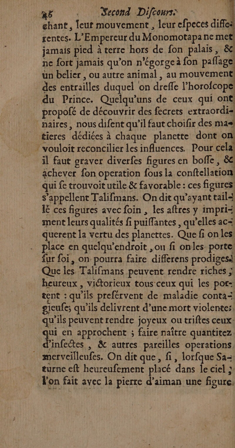 chant, leur mouvement , leur efpeces diffea rentes. L'Empereur du Monomotapa ne met! jamais pied à terre hors de fon palais, &amp;c ne fort jamais qu’on n'égorge à fon paflage: un belier , ou autre animal , au mouvement des entrailles duquel on dreffe l’horofcope du Prince. Quelqu’uns de ceux qui ont. propofé de découvrir des fecrets extraordis naires, nous difent qu’il faut choifir des ma tieres dédiées à chaque planette dont on! * vouloit reconcilier les influences. Pour cela! il faut graver diverfes figures en boffe , 8e: achever fon operation fous la conftellation: qui fe trouvoit utile &amp; favorable: ces figures s'appellent Talifmans. On dit qu'ayant tail lé ces figures avec foin , les aftres y impri= ment leurs qualités fi puiffantes , qu’elles ac= querent la vertu des planettes. Que fi on les: place en quelqu’endroit ,ou fi onles porte: fur foi, on. pourra faire differens prodiges4} Que les. Talifmans peuvent rendre riches ; heureux , victorieux tous ceux qui les por: tent : qu'ils preférvent de maladie conta= gieufe; qu'ils delivrent d’une mort violentes. qu’ils peuvent rendre joyeux ou triftes ceux: qui en approchent ; faire naître quantitez d’infectes , &amp; autres pareilles operations. merveilleufes. On dit que, fi, lorfque Sa turne eft heureufement placé dans le ciel ;: Fon fait avec la pierre d’aiman une figure,