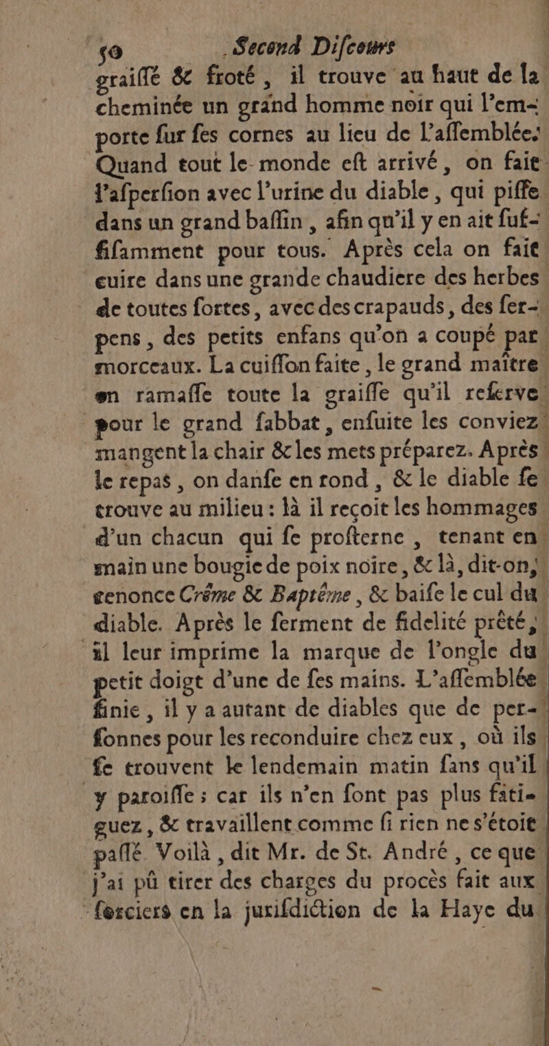 graiffé &amp; froté, il trouve au faut de {2 cheminée un gränd homme noir qui l’em- porte fur fes cornes au lieu de Ll’affemblées Quand tout le monde eft arrivé, on faie. Y'afperfion avec l'urine du diable, qui piffe, dans un grand baflin , afin qu’il y en ait fuf-, fifamment pour tous. Après cela on fait cuire dans une grande chaudiere des herbes. de toutes fortes, avec descrapauds, des fer- pens, des petits enfans qu'on a coupé pars morceaux. La cuiffon faite , le grand maître“ en ramafle toute la graifle qu'il referve” pour le grand fabbat, enfuite les conviezu mangent la chair 8&amp;cles mets préparez. Après le repas , on danfe en rond , &amp; le diable fes trouve au milieu : là il reçoit les hommages. d’un chacun qui fe profterne , tenant en main une bougie de poix noire, &amp; là, dit-on genonce Créme &amp; Baptéme , &amp; baife le cul dus diable. Après le ferment de fidelité prêté xl leur imprime la marque de l’ongle dus petit doigt d’une de fes mains. L’affemblées finie , il y a autant de diables que de per fonnes pour les reconduire chez eux, où ils/ fe trouvent Le lendemain matin fans qu'il y paroiffe ; car ils n’en font pas plus fati.\ guez , &amp; travaillent comme fi rien ne s’étoit pañlé Voilà , dit Mr. de St. André, ce que j'ai pû tirer des charges du procès fait aux. © forciers en la jurifdiction de la Haye du: