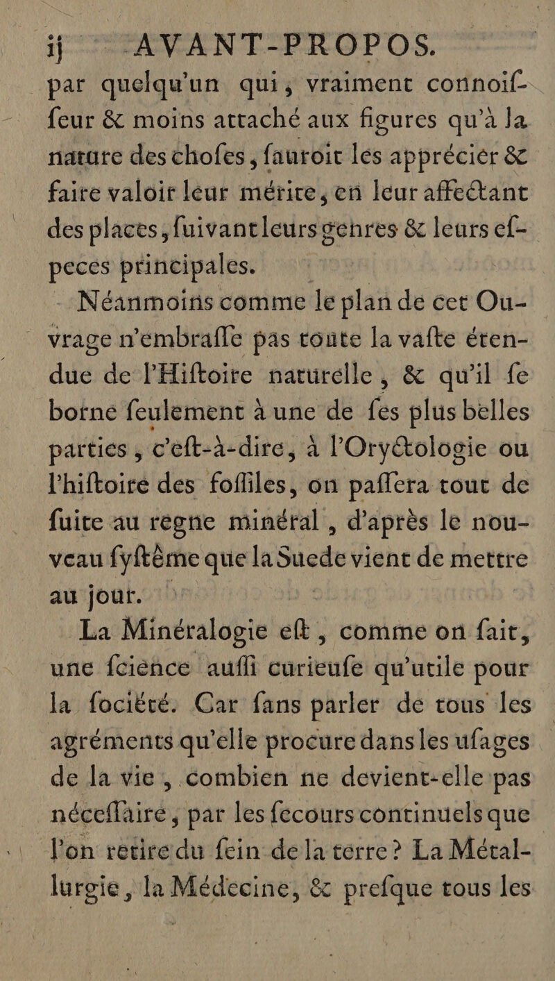 par quelqu'un qui, vraiment connoif- feur &amp; moins attaché aux figures qu’à la nature des chofes , fauroit lés apprécier &amp; faire valoir lèeur mérire, en leur affeant des places, fuivantleurs genres &amp; leurs ef- peces principales. Néanmoins comme le plan de cet Ou- vrage n'éembrafle pas tonte la si éten- due de l'Hiftoire naturelle, &amp; qu’il fe bofne feulement à une de fes plus belles parties , c’eft-à-dire, à l'Oryétologie ou l'hiftoiré des fofliles, on paffera tout de fuite au règne minéral , d’après le nou- veau fyftème que la Sete vient de mettre au jour. La Minéralogie elt, comme on fait, une fcience aufli curieufe qu’utile pour la fociëté. Car fans parler de tous les agréments qu'elle procure dans les ufages de la vie, combien ne devient-elle pas néceffai ire, par les fecourscontinuelsque l'on retire du fein de la terre? La Métal- lurgie, la 7 Re &amp; prefque tous les