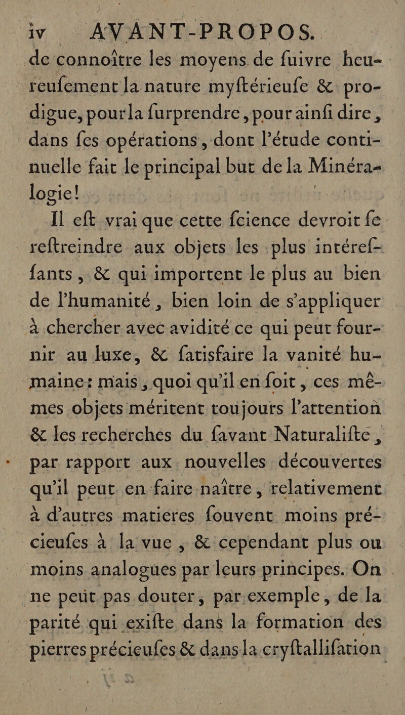 de connoître les moyens de fuivre heu- reufement la nature myftérieufe &amp; pro- digue, pourla furprendre pour ainfi dire, dans fes opérations, dont l'étude conti- nuelle fait le principal but dela Minéra- logie! 1 eft vrai que cette fcience devroit fe reftreindre aux objets les plus intéref- fants, &amp; qui importent le plus au bien de lhumanité , bien loin de s'appliquer À chercher avec avidité ce qui peut four- nur au Juxe, &amp; fatisfaire la vanité hu- maine! mais, ques qu'ilenfoit , ces mé- mes objets méritent toujours l'attention &amp; les recherches du favant Naturalifte, par rapport aux. nouvelles découvertes qu'il peut en faire naître, relativement à d’autres matieres fouvent moins pré- cieufes à la vue ; &amp; cependant plus ou moins analogues par leurs principes. On ne peut pas douter, par.exemple, de la parité qui exifte dans la formation des pierres PEÉFIQUIES &amp; dansla cryftallifarion À