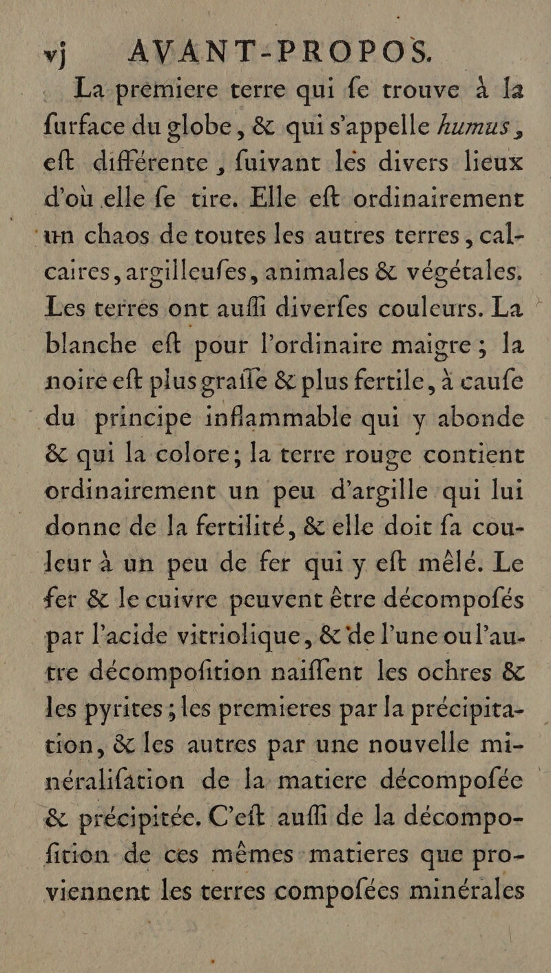 La prémiere terre qui fe trouve à Îa furface du globe , &amp; qui s'appelle Aumus, cit différente , fuivant les divers lieux d’où elle fe tire. Elle eft ordinairement ‘un chaos de toutes les autres terres, cal- caires, argilleufes, animales &amp; végétales, Les terres ont aufli diverfes couleurs. La : blanche eft pour l'ordinaire maigre; la noire eft plus graile &amp; plus fertile, à caufe du principe inflammable qui y abonde &amp; qui la colore; la terre rouge contient ordinairement un peu d’argille qui lui donne de la fertilité, &amp; elle doit fa cou- Jeur à un peu de fer qui y eft mêlé. Le fer &amp; le cuivre peuvent être décompofés par l'acide vitriolique, &amp; de l’une ou l’au- tre décompofition naïflent les ochres &amp; les pyrites ; les premieres par la précipita- tion, &amp; les autres par une nouvelle mi- néralifation de la matiere décompofée &amp; précipitée. C’eit aufli de la décompo- fition de ces mêmes matieres que pro- viennent 16e terres compofées minérales