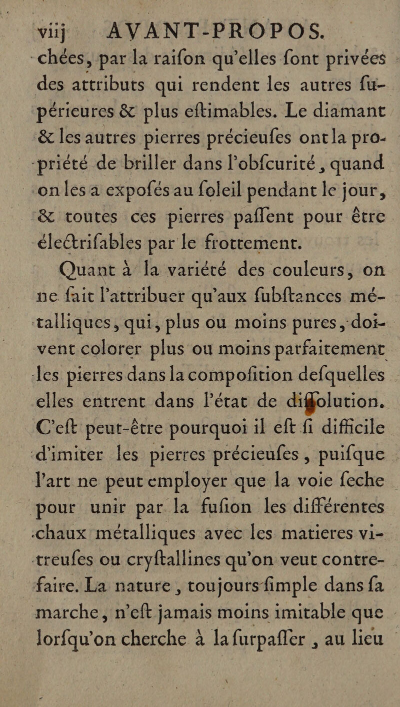 -chées, par la raifon qu’elles font privées : des attributs qui rendent les autres fu- périeures &amp; plus eftimables. Le diamant &amp; les autres pierres précieufes ont la pro- -priété de briller dans l’obfcurité , quand ‘on les a expofés au foleil pendant le jour, &amp; toutes ces pierres paflent pour être électrifables par le frottement. Quant à la variété des couleurs, on ne fait l’attribuer qu'aux fubftances mé- talliques, qui, plus ou moins pures ,‘doi- vent colorer plus où moins parfaitement es pierres dans la compofition defquelles elles entrent dans l’état de digolution. C'eft peut-être pourquoi il eft fi difficile d'imiter les pierres précieufes , puifque l'art ne peut employer que la voie feche pour unir par la fufon les différentes chaux métalliques avec les matieres vi- treufes ou cryftallines qu’on veut contre- faire. La nature, toujoursfimple dans fa marche, n’eft jamais moins imitable que Jorfqu’on cherche à la furpafler , au lieu