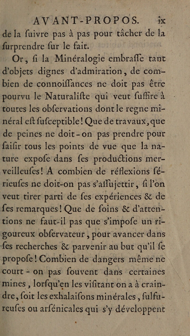 dé la fuivre pas à pas pour tâcher dela furprendre fur le fair. Or, fi la Minéralogie br am tant d'objets dignes d’admiration, de com- bien de connoifflances ne doit pas être pourvu le Naturalifte qui veut fuffire à néral eft fufceptible! Que de travaux, que de peines ne doit-on pas prendre pour faifir tous les points de vue que la na- ture expofe dans fes productions mer- veilleufes! À combien de réflexions fé- ricufes ne doit-on pas s’aflujettir, fi l’on veut tirer parti de fes expériences &amp; de tions ne faut-il pas que s'impofe un ti- goureux obfervateur, pour avancer dans fes recherches &amp; parvenir au but qu'il fe propofe! Combien de dangers même ne cOutt + On pas fouvent dans certaines dre, foit les exhalaifons minérales, fulfu- reufes ou arfénicales qui s'y développent L