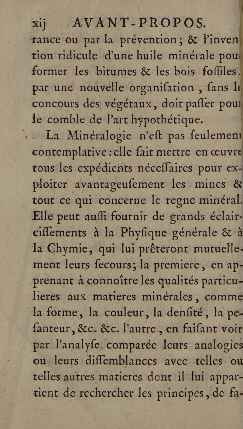 former les bitumes &amp; les bois fofliles! par une nouvelle organifation , fans lé concours des végétaux, doit pafler poui le comble de l’art hypothétique. | La Minéralogie n’eft pas feulement contemplative :elle fait mettre en œuvre tous les expédients néceffaires pour cx- ploiter avantageufement les mines &amp; tout ce qui concerne le regne minéral. Elle peut auffi fournir de grands éclair ciflements à la Phyfique générale &amp; à la Chymie, qui lui prêteront mutuelle: ment leurs fecours; la premiere, en ap- prenant à connoître les qualités particu- lieres aux matieres minéralés, comme fanteur, &amp;c. &amp;c. l’autre , en faifant voir par lPanalyfe, comparée leurs analogies ou leurs diflemblances avec telles ou telles autres maticres dont il [ui appar- tient de rechercher les principes, de fa-