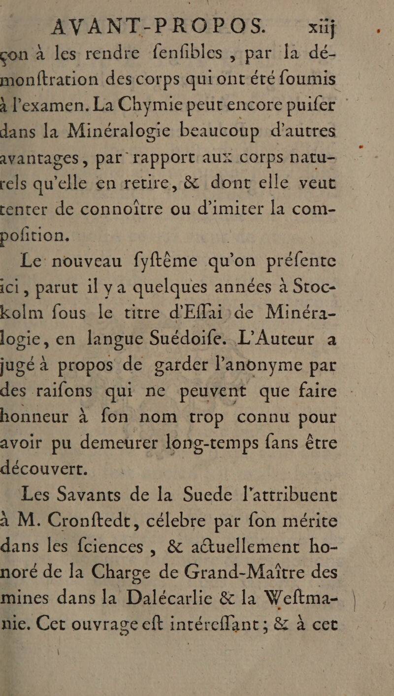 çon à les rendre fenfibles , par la dé- monftration des corps qui ont été foumis à l'examen. La Chymie peurencore puifer dans la Minéralogie beaucoup d’autres avantages, par rapport aux Corps natu- rels qu’elle en retire, &amp; dont elle veut center de connoître ou d’imiter la com- pofition. Le: nouveau fyftème qu on DRSIERSE ici, parut il ya quelques années à Stoc- kolm fous le titre d'Eflaide Minéra- logie, en langue Suédoife. L’Auteur a jugé à propos de garder Panonyme par des raifons qui ne peuvent que faire honneur à fon nom trop connu pour avoir pu demeurer long-temps fans être découvert. Les Savants de la Suede l’attribuent à M. Cronftedt, célebre par fon mérite dans les fciences , &amp; actuellement ho- noré de la Charge de Grand-Maître des mines dans la Dalécarlie &amp; la Weftma- me. Cet ouvrage eft intéreflant; &amp; à cet |