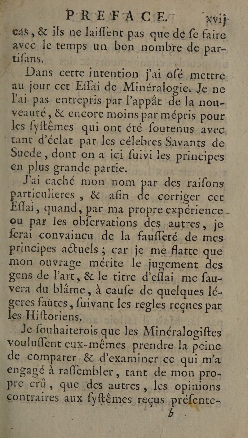 PRCEAF LACET Kvij- c4s, &amp; ils ne laiflene pas que dé fe faire avec Je temps un bon nombre de par- tifans. Toner Dans certe intention j'ai ofé mettre au jour cet fai de Minéralogie. Je ne l'ai pas entrepris par Pappât de la nou- veauté, &amp; encore moins par mépris pour les fyfêmes qui ont été foutenus avec tant d'éclat par les célebres Savants de Suede , dont on a ici fuivi les principes en plus grande partie. | J'ai caché mon nom par des raifons particulieres , &amp; afin de corriger cet Effai, quand, par ma propre expérience Ou par les obfervations des aut:es, je ferai convaincu de la faufleté de mes principes aétuels ; car je me flatte que mon ouvrage mérite le jugement des gens de Part, &amp; le vitre d’eflai me fau- vera du blâme, à caufe de quelques lé- geres faütes, fuivant les regles reçues par les Hiftoriens. Je fouhaiterois que les Minéralogiftes vouluflent eux-mêmes prendre la peine de comparer &amp; d'examiner ce qui ma engagé à raflembler, tant de mon pro- pre crü, que des autres, les opinions contraires aux fyftèmes reçus préfente- : b .