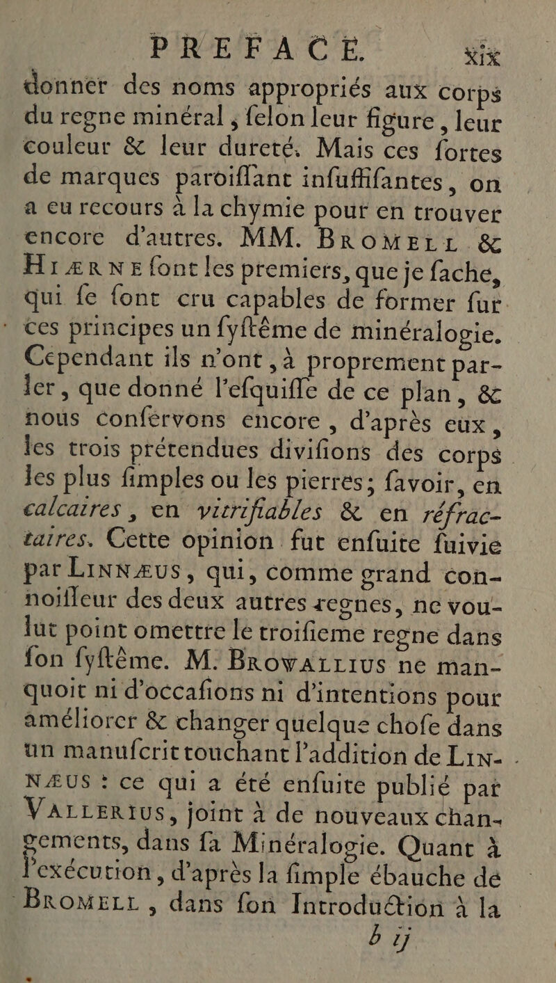 PREFACE. Nix donner des noms appropriés aux corps du regne minéral ; felon leur figure, leur couleur &amp; leur dureté. Mais ces fortes de marques paroiflant infuffifantes, on a eu recours à la chymie pour en trouver encore d’autres. MM. BRoMELL &amp; HrÆRNE font les premiers, que je fache, qui fe {ont cru capables de former far. * ces principes un fyftême de minéralogie. Cependant ils mont ,à proprement par- ler , que donné l’efquifle de ce plan, &amp; nous Conférvons encore , d’après eux, les trois prétendues divifions des Corps les plus fimples ou les pierres; favoir, en calcaires , en vérifiables &amp; en réfrac- tatres. Cette opinion fut enfuite fuivie par LiNNÆUS, qui, comme grand con- noifleur des deux autres 1egnes, nc vou- lut point omettre le troifieme regne dans fon fyftème. M. BrowALLIUS ne man- quoit ni d’occafions ni d’intentions pour améliorer &amp; changer quelque chofe dans un manufcrit touchant l'addition de Lix- . NÆUS : ce qui a été enfuite publié pat VArLERIUS, joint à de nouveaux chan- oements, dans fa Minéralogie. Quant à l'exécution, d’après la fimple ébauche dé BromeLr , dans fon Introduétiôn à la bij