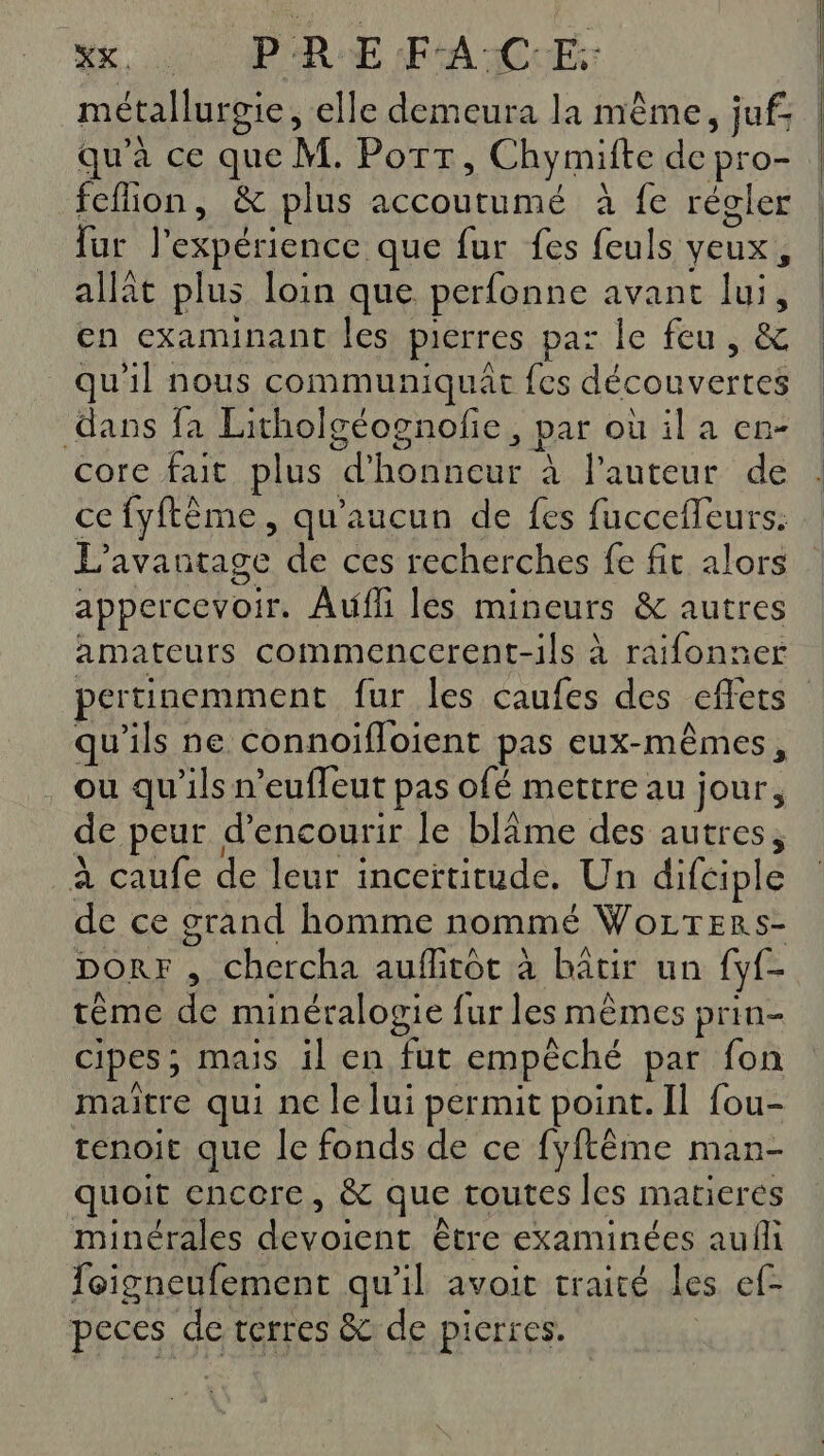 ee ME PREFACE métallurgie, elle demeura la même, juf qu'a ce que M. Por » Chymifte dep: -O- fefion, &amp; plus accoutumé à fe régler fur l'expérience que fur fes (Ce veux , allit plus loin que perfonne avant lui, en examinant les pierres pas le feu se qu'il nous communiquat fes découvertes dans fa Litholgéognofie &gt; par où il a en- core fait plus At es à l'auteur de ce fyftème, qu'aucun de fes fuccefleurs. L avantage de ces recherches fe fit alors appercevoir. Auf les mineurs &amp; autres amateurs commencerent-ils à raifonner pertinemment fur les caufes des effets qu'ils ne connoifloient pas eux-mêmes, ou qu'ils n’euffeut pas ofé mettre au jour, de peur d’encourir le blâme des autres, À caufe de leur inceïtitude. Un difciple de ce grand homme nommé Wozrters- Dorr , chercha auflitôt à bâtir un yf- tème de minéralogie {ur les mêmes prin- cipes ; mais il en fut empèché par fon maitre qui ne le lui permit point. Il fou- renoit que le fonds de ce fyftême man- quoit encore, &amp; que toutes les matieres minérales 2 être examinées aufl foigneufement qu'il avoit traité les ef- peces de terres &amp; de pierres.