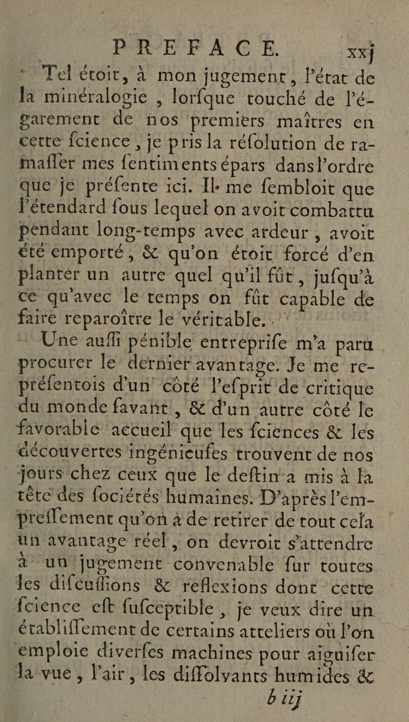 DORF'E À G E XX} Tel étoit, à mon jugement, l’état de la minéralogie , lorfque touché de lé- parement de nos premiers maîtres en cette Îcience , je pris la réfolution de ra- mafler mes fentimentsépars dansl’ordre que je préfente ici. Il me fembloit que létendard fous lequel on avoit combattu pendant long-temps avec ardeur , avoit té emporté, &amp; qu'on étoit forcé d’en planter un autre quel qu'il fût, jufqu’à ce qu'avec le temps on fût capable de faire reparoître le véritable... | + Une auf pénible entréprife m’a paru procurer le dernier avantage. Je me re- préfentois d'un côté Pefprit de critique du monde favañnt , &amp; d’un autre côté le favorable accueil que les fciences &amp; les éccouvertes ingénicufes trouvent de nos jours chez ceux que le deftin a mis À la tête des fociérés humaines. D'après l'em- preflement qu’on à de retirer de tout cela un avantage réel, on devroit s'attendre à un jugement convenable fur toures les difcuffions &amp; reflexions dont cette fcience cft fufceptible , je veux dire un établiffement de certains atteliers où Fon emploie diverfes machines pour aiouifer la vue, l'air, les diffolvants humides &amp; b iij C7