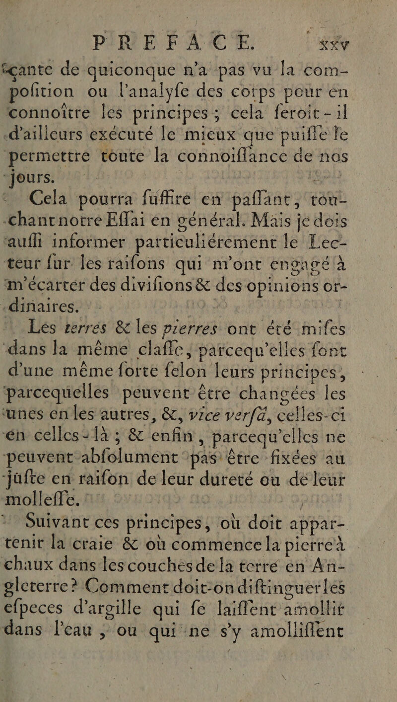 P:REFACE. K#Y #çante de quiconque n’a pas vu la com- ofition ou l’analyfe des cofps pour en connoître les principes; cela feroit-:l d’ailleurs exécuté le mieux que puifle le permettre toute la connoiflance de nos “jours. Gna Cela pourra füuffire en paflant, tou- -chancnotre Effai en général. Mais je dois ‘aufli informer particuliérement le Lec- teur fur. les raifons qui n'ont engagé à m écarter des divifions &amp; des opinions or- “dinaires” 2: 9,2 | Les serres &amp; les prerres ont été mifes ‘dans la même claffe, parcequ’elles font d’une même forte felon leurs principes, parcequelles peuvent être changées les ‘unes en les autres, &amp;, vice verfä, celles-ci én celles-1à ; &amp; enfin, parcequ’elles ne peuvent abfolument pas être fixées au jufte en raifon de leur dureté ou de leur mollefte. SD QRIQUT Suivant ces principes, où doit appar- tenir la craie &amp; où commence la pierre chaux dans les couchés de la terre en An- gleterre? Comment doit:ondiftinguerles efpeces d’argille qui fé laiffent amollit dans l’eau ; ou qui ne s'y amollifient