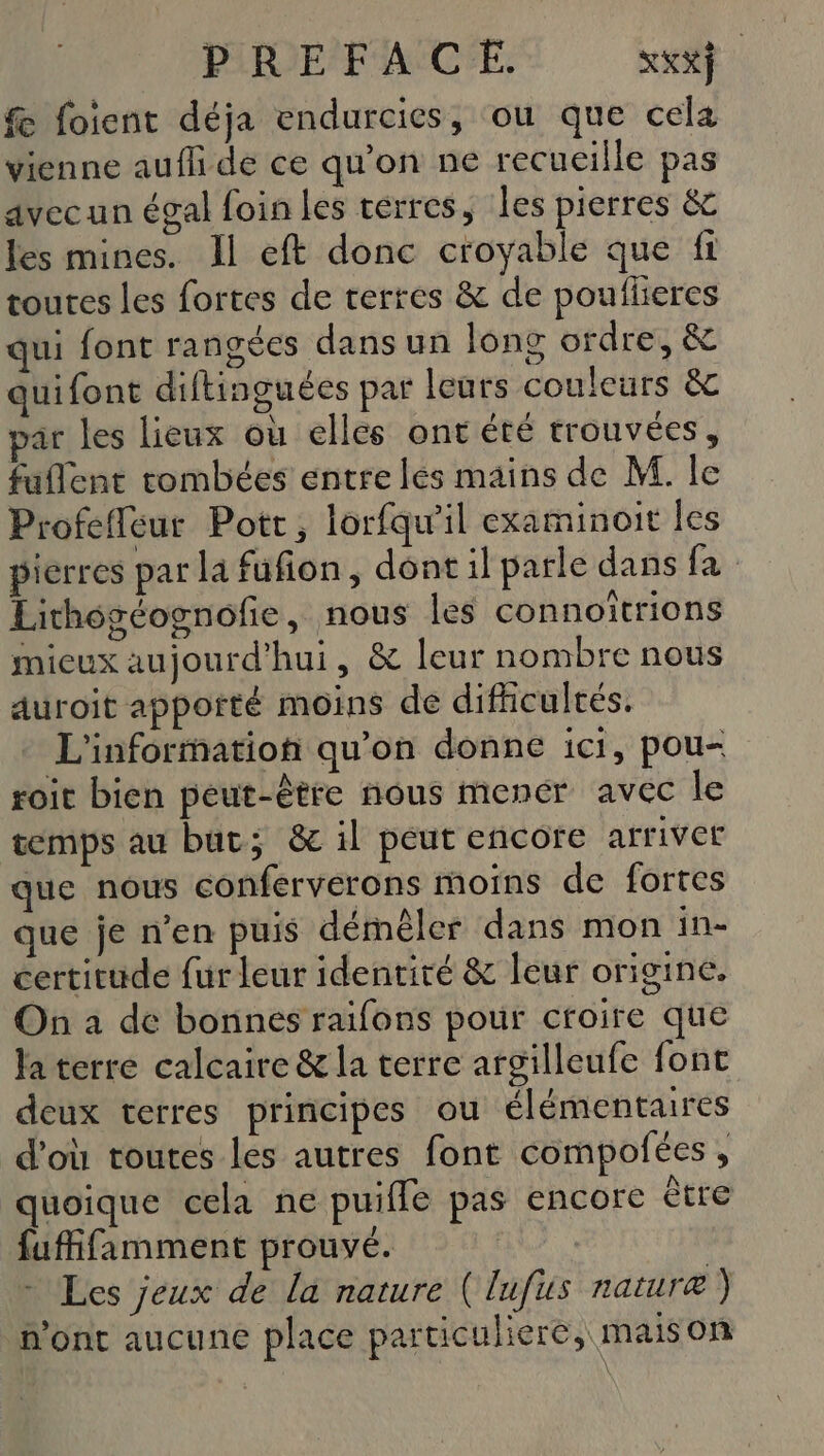 f foient déja endurcies, ou que cela vienne aufli de ce qu'on ne recueille pas avecun égal foin les terres, les pierres &amp;c les mines. Il eft donc croyable que fi toutes les fortes de terres &amp; de poufleres qui font rangées dans un lons ordre, &amp; quifont diftinguées par leurs couleurs &amp; par les lieux où elles ont été trouvées , fuflent tombées entre lés mains de M. le Profefleut Pott, lorfqu'il examinoit les pierres par la fufion, dont il parle dans fa Lithogéognofie, nous les connoïtrions mieux aujourd'hui, &amp; leur nombre nous auroit apporté moins de difficultés. L'information qu’on donne ici, pou- toit bien peut-être nous mener avec le temps au but; &amp; il peut encore arriver que nous conferverons moins de fortes que je n’en puis démêler dans mon in- certitude fur leur identité &amp; leur origine. On à de bonnes raïfons pour croire que Ja terre calcaire &amp; la terre argilleufe font deux terres principes ou élémentaires d'où toutes les autres font compofées, quoique cela ne puiffe pas encore être fufifamment prouvé. | + Les jeux de La nature ( lufus nature) n’ont aucune place particuliere, maison