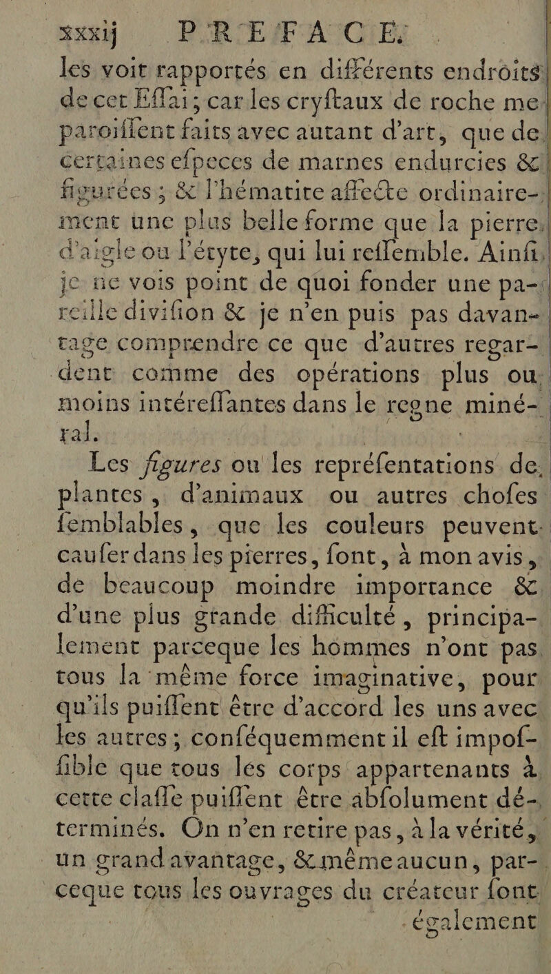 XXXIj PRE IF ANCIES les voit rapportés en différents endroits! le cer Eflai; carles cryftaux de roche mel paroiflent faits avec autant d'art, que de! Certaines efpeces de marnes endurcies &amp;l figurées ; &amp; lhémarite affecte ordinaire} ment une plus belle forme que la pierreil d'aigle où l'éryte, qui lui reffemble. Ainfi,! je tie vois point de quoi fonder une pa-\ reille divifion &amp; je n’en puis pas davan-. rage comprendre ce que d’autres regar- dent comme des opérations plus ou: moins intéreflantes dans le rcone miné-. ral. si | à) Les figures ou les repréfentations de. plantes, d'animaux ou autres chofes. femblables, que les couleurs peuvent: caufer dans les pierres, font, à mon avis, de beaucoup moindre importance &amp;. d'une plus grande dificulté, principa- lement parceque les hommes n'ont pas. tous la même force imaginative, pour qu'ils puiflent être d'accord les uns avec les autres; conféquemment il eft impof- fible que tous les corps appartenants à cette clafle puiflent être abfolument dé- terminés, On n’en retire pas, à la vérité un grand avantage, &amp; mêmeaucun, par-. ceque tous les ouvrages du créateur font! ous. | _ également