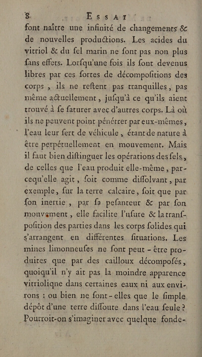 font naïtre une infinité de changements &amp; de nouvelles productions. Les acides du vitriol &amp; du fel marin ne font pas non plus fans effets. Lorfqu’une fois ils font devenus libres par ces fortes de décompolitions des corps , 1ls ne reftent pas tranquilles, pas même actuellement , jufqu'à ce qu'ils aient trouvé à fe faturer avec d’autres corps. Là où 1ls ne peuvent point pénétrer par eux-mêmes, l’eau leur fert de véhicule, érantde nature à être perpétuellement en mouvement. Mais il faut bien diftinguer les opérations desfels, de celles que l’eau produit elle-même, par- cequ'elle agit, foit comme diflolvant, par exemple, fur la terre calcaire, foit que par fon inertie , par fa pefanteur &amp; par fon mouvement , elle facilite l’ufure &amp; la tranf- polition des parties dans les corps folides. qui s'arrangent en différentes fituations, Les mines limonneufes ne font peut - être pro- duites que par des cailloux décompofés, quoiqu'il n'y ait pas la moindre apparence vitrioliqne dans certaines eaux ni aux envi- rons : ou bien ne font-elles que le fimple dépot d’une terre diffoute dans l’eau feule ? . Pourroit-on s’imaginer avec quelque fonde-