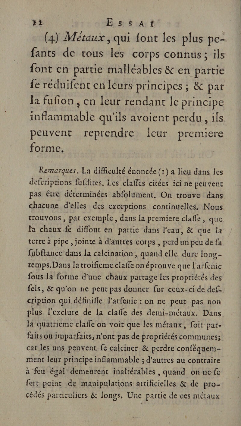 an E ss At (4) Métaux , qui {ont les plus pe- fants de tous les corps connus; ils font en partie malléables &amp; en partie fe réduifent en leurs principes ; &amp; par {a fufion ; en leur rendant le principe inflammable qu'ils avoient perdu , ils peuvent reprendre Îeur premiere forme, Rernarques. La difficulté énoncée (1) a lieu dans les defcriptions fufdites. Les claffes citées ici ne peuvent pas être déterminées abfolument. On trouve dans chacune d'elles des exceptions continuelles. Nous trouvons, par exemple, dans la premiere claffe, que la chaux fe diflout en partie dans l'eau, &amp; que la terre à pipe , jointe à d'autres corps , perd un peu de fa fubftance dans la calcination , quand elle dure long- temps. Dans la troifieme claffe on éprouve que l’arfenic fous la forme d'une chaux partage les propriétés des fels, &amp; qu'on ne peut pas donner fur ceux-ci de def. cription qui définifle l’arfenic : on ne peut pas non plus l'exclure de la clafle des demi-métaux. Dans la quatrieme clafle on voit que les métaux, foit par- faits où imparfaits, n’ont pas de propriétés communes; cat les uns peuvent fe calciner &amp; perdre conféquem- ment leur principe inflammable ; d'autres au contraire à feu égal demeurent inaltérables , quand on ne fe fert point de manipulations artificielles &amp; de pro- cédés particuliers &amp; longs, Une partie de ces métaux