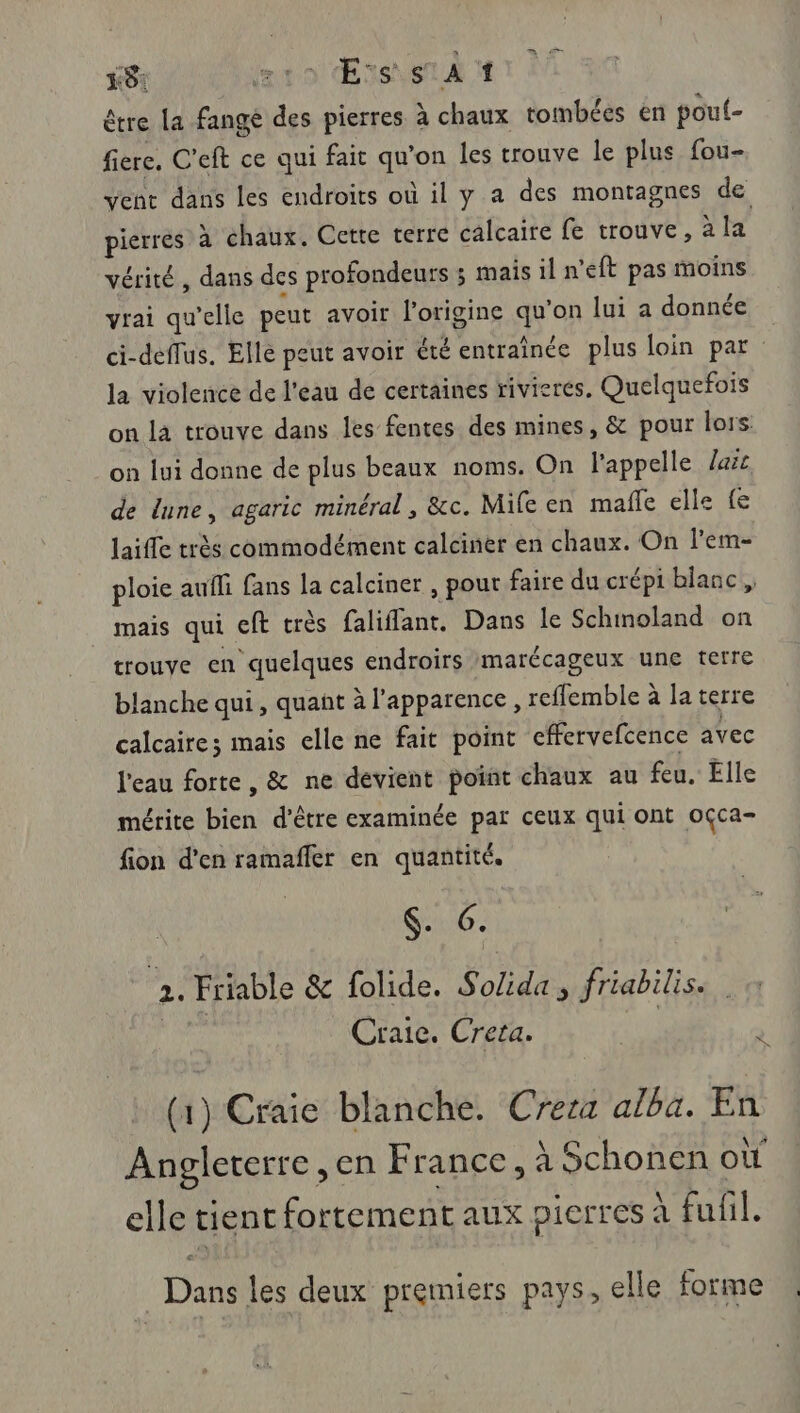 rt ro Esserd 1 être La fangé des pierres à chaux tombées en pouf- fière. C'eft ce qui fait qu'on les trouve le plus fou- vent dans les endroits où il y a des montagnes de pierres à chaux. Cette terre calcaire fe trouve, à la vérité, dans des profondeurs ; mais il n'eft pas moins vrai qu'elle peut avoir l'origine qu'on lui a donnée ci-deflus. Elle peut avoir été entraînée plus loin par la violence de l'eau de certaines rivieres. Quelquefois on la trouve dans les fentes des mines, &amp; pour lors: on lui donne de plus beaux noms. On l'appelle arc de lune, agaric minéral , &amp;c. Mifeen mafle elle {e laiffe très commodément calciner en chaux. On l'em- ploie aufli fans la calciner , pout faire du crépi blanc , _ mais qui eft très faliflant, Dans le Schmoland on trouve en quelques endroirs marécageux une terre blanche qui, quant à l'apparence , reffemble à la terre calcaire; mais elle ne fait point cfervefcence avec l'eau forte, &amp; ne dévient point chaux au feu. Elle mérite bien d’être examinée par ceux qui ont oçca- fion d'en ramaffer en quantité. $. 6. 2. Friable &amp; folide. Solida , friabilis. Craie. Creta. NS (1) Craie blanche. Crera alba. En Angleterre ,en France, à Schonen où elle tient fortement aux pierres à fufil. Dans les deux premiers pays, elle forme