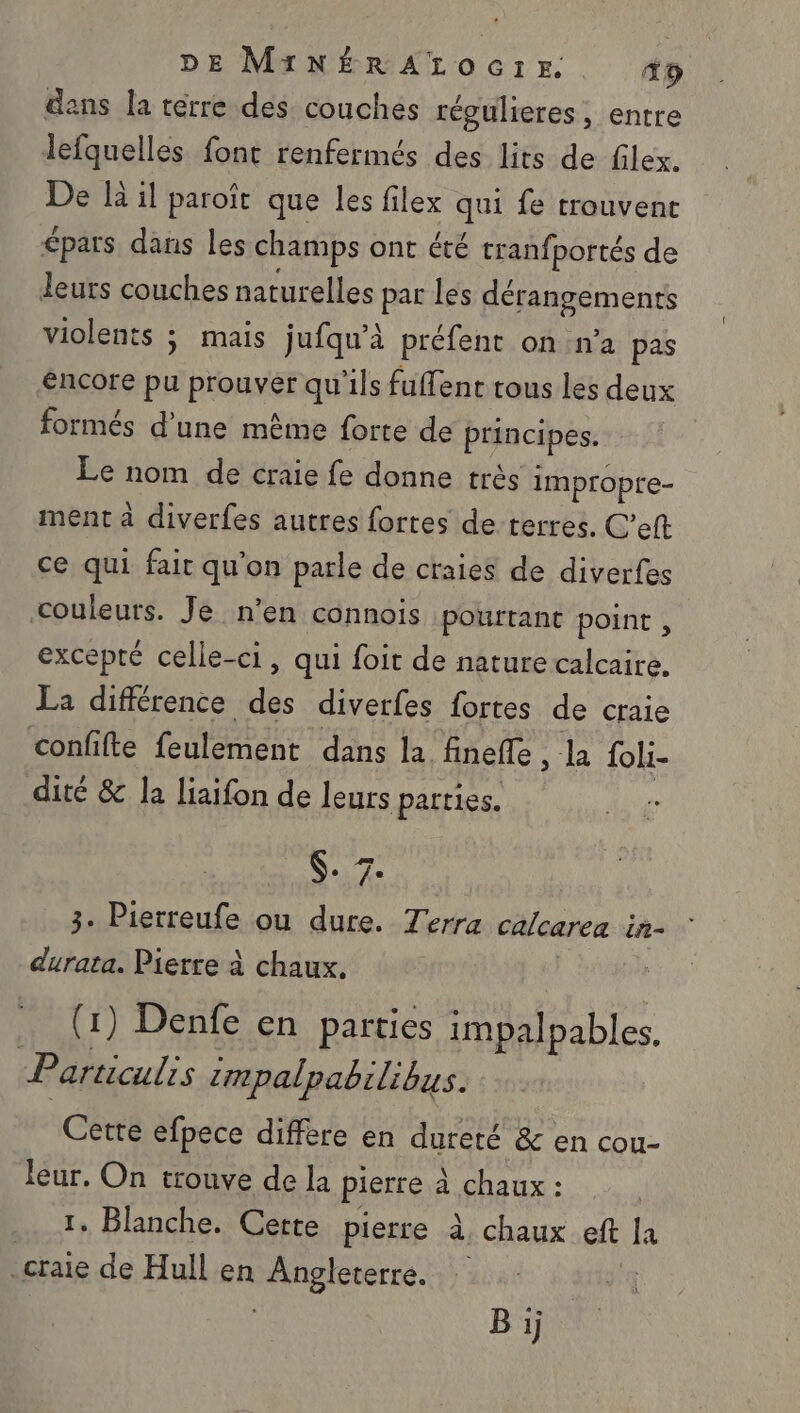 dans la térre des couches régulieres, entre lefquelles font renfermés des lits de filex. De là il paroît que les filex que fe trouvent épars dans les champs ont été tranfportés de leurs couches naturelles par les dérangements violents ; mais jufqu’à préfent on n’a pas éncore d Pionver qu'ils fuffent tous les deux formés d'une même forte de principes. Le nom de craie fe donne très impropre- ment à diverfes autres fortes de terres. C’eft ce qui fair qu'on parle de craies de diverfes couleurs. Je n’en connois pourtant point, excepté celle-ci, qui foit de nature calcaire. La différence des diverfes fortes de craie ‘confifte feulement dans la finefle , la foli- dité &amp; la liaifon de leurs parties. $. 7: 3. Pierreufe ou dure. Terra calcarea in- durata. Pierre à chaux. . (1) Denfe en parties impalpables, Particulis zmpalpabilibus. Cette efpece diffère en dureté &amp; en cou- leur. On trouve de la pierre à chaux : 1. Blanche. Cette pierre à. - chaux eft [a .craie de Hull en Angleterre. Bij