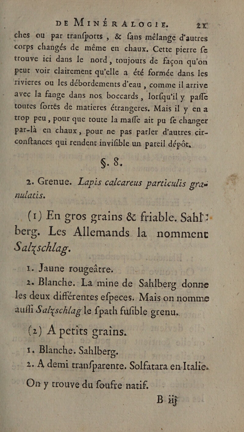 _£hes ou par tranfports , &amp; fans mélange d'autres corps changés de même en chaux. Cette pierre fe trouve ici dans le nord, toujours de façon qu’on peut voir clairement qu’elle a été formée dans les rivicres ou les débordements d’eau , comme il arrive avec la fange dans nos. boccards , lorfqu'il y pañle toutes fortés de matieres étrangeres, Mais il y na trop peu, pour que toute la male ait pu fe changer par-là en chaux, pour ne pas parler d’autres cir- conftances qui rendent invifible un pareil dépôts es 2. Grenue. Lapis calcareus particulis gras aulatis. . (x) En gros grains &amp; friable. Sahf:- berg. Les Allemands la nomment Salzschlag. 1. Jaune rougeatre, 2. Blanche. La mine de Sahlberg donne les deux différentes efpeces. Mais on nomme | aufli Sal;schlag le fparh fufble orenu. (2) À petits grains. 1. Blanche. Sahlbers. 2. À demi tranf parente, Solfatara en.Italie. On y trouve du foufre natif. B uÿ