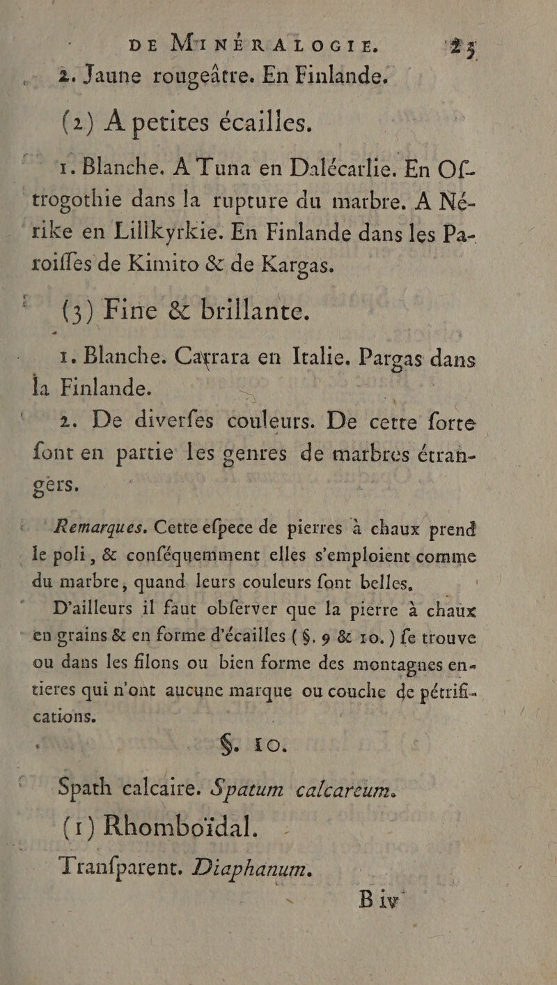 2, Jaune rougeâtre. En Finlande. (2) À petites écailles. 1. Blanche. À Tuna en Dalécarlie. En Of. roifles de Kimito &amp; de Karças, (3) Fine &amp; brillante. 1. Blanche. Cagrara en Italie. ee dans la Finlande. | 2. De diverfes éouléurs. De cette forte font en partie les genres de marbres étran- gers. Remarques. Cette efpece de pierres à chaux prend du marbre, quand leurs couleurs font belles, D'ailleurs il faut obferver que la pierre à chaux ou dans les filons ou bien forme des montagnes en- tieres qui n'ont aucune marque ou DE de pétrif.… cations. $. 10. Spath calcaire. Spatum calcareum. (1) Rhomboïdal. Tranfparent. Diaphanum. N Biv.