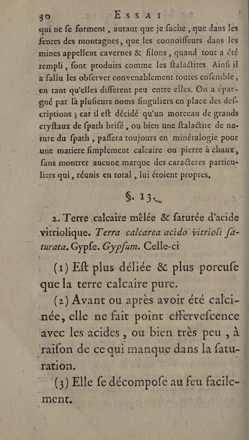 qui ne fe forment , autant que je fache , que dans les fentes des montagnes, que les connoiïffeurs dans les mines appellent cavernes &amp; filons, quand tout a été rempli, font produits comme les ftalactites. Ainf il a fallu les obferver convenablement toutes enfemble, en tant qu’elles different peu entre elles. On a épar- gné par là plufeurs noms finguliers en place des def: criptions ; carileft décidé qu’un morceau de grands cryftaux de fpath brifé , ou bien une ftalaétite de na- ture du fpath , paflera toujours en minéralogie pour une matiere fimplement calcaire ou pierre à chaux, fans montrer aucune marque des caracteres particu- liers qui, réunis en total , lui étoient propres, $. 13 2. Terre calcaire mêlée &amp; faturée d’acide vitriolique. Terra calcarea acido virrioli [a- turata. Gypfe. Gypfum. Celle-ci (1) ER plus déliée &amp; plus poreufe que la terre calcaire pure. (2) Avant ou après avoir été calci- née, elle ne fait point effervefcence avec les acides , ou bien très peu , à raifon de ce qui manque dans a fatu- | ration. (3) Elle fe décompofe au feu facile- ment,