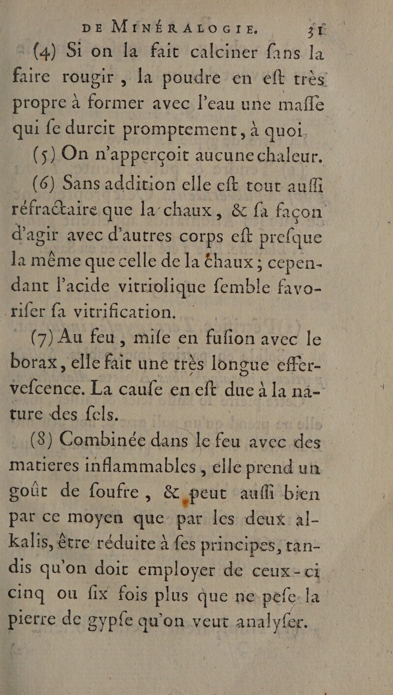 : (4) Si on la fait calciner fans la faire rougir , la poudre en eft très propre à former avec l’eau une malle qui fe durcit promptement, à quoi. (5) On n'apperçoit aucune chaleur. (6) Sans addition elle eft tour auffi réfractaire que la-chaux, &amp; fa facon d'agir avec d’autres corps eft prefque la même que celle de Ia Éhaux ; cepen- dant lacide vitriolique femble favo- _rifer fa vitrification. | (7) Au feu , mie en fufion avec le borax, elle fait une très longue effer- hs La caufe en cft nu à la ni- ture des fcls. ; (8) Combinée dans le feu avec des matieres inflammables , elle prend un goût de foufre, &amp; peut auf bien par ce moyen que par les deux al- kalis, être réduite à {es principes, tan- dis qu'on doit os de ceux-ci cinq ou fix fois plus que ne. pefe la LE de # gyple qu'on veut analyfer.