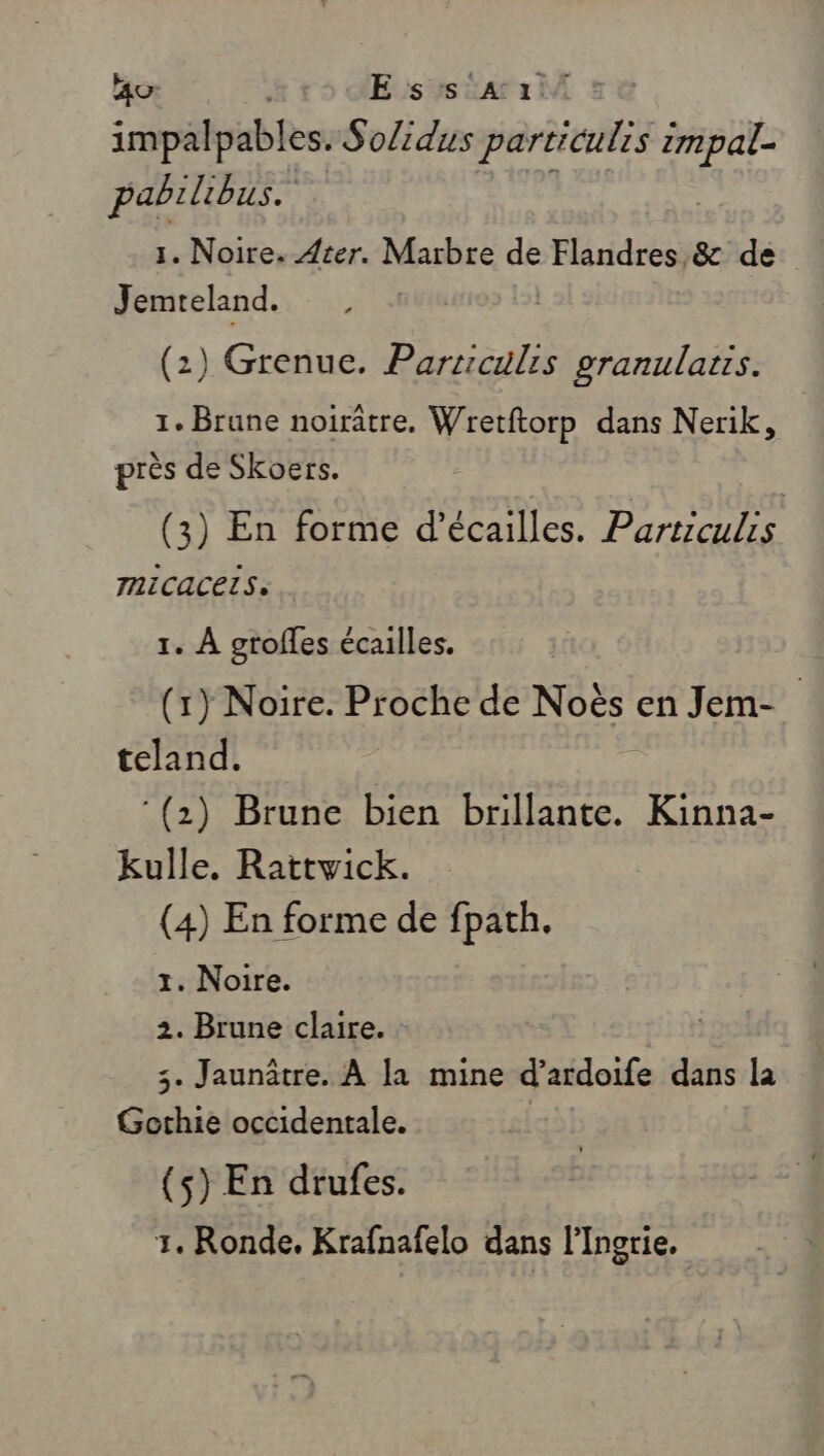 ao E ss :A11/ impalpables. Solidus particulis re pabilibus. 1. Noire. Ater. Marbre de PRE &amp; de Jemreland. | (2) Grenue. Parriculis re Loi 1. Brune noirâtre. Wretftorp dans Nerik, près de Skoers. | (3) En forme d’écailles. Partrculis TICACELS, 1. À grofles écailles. (1) Noire. Proche de Noës en Jem- teland. : ‘(2) Brune bien brillante. Kinna- kulle. Rattvick. (4) En forme de fpath. 1. Noire. 2. Brune claire. : 3. Jaunâtre. À la mine d’ardoife dans la Gothie occidentale. (s) En drufes. 1. Ronde, Krafnafelo dans l'Ingrie.