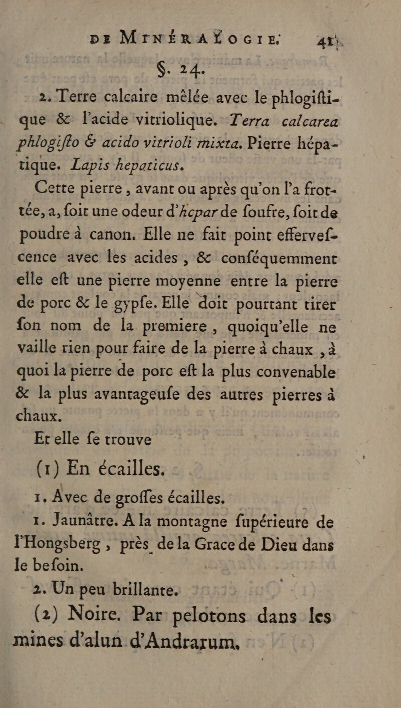 $. 24. 2. Terre calcaire mêlée avec le phlogifti- que &amp; l'acide vitriolique. Terra calcarea phlogifto &amp; acido vitrioli mixta. Pierre hépa- tique. Lapis hepaticus. Cette pierre , avant ou après qu’on l’a frot- ice, a, foit une odeur d’Acpar de foufre, foit de poudre à canon. Elle ne fait point effervef- cence avec les acides , &amp; conféquemment elle eft une pierre moyenne entre la pierre de porc &amp; le gypfe. Elle doit pourtant tirer fon nom de la premiere, guotqn/elle ne vaille rien pour faire de la pierre à chaux , à quoi la pierre de porc eft la plus SET &amp; la plus avanrageufe des autres pierres à rs Et elle fe trouve (1) En écailles. 1, Avec de groffes écailles. 1. Jaunâtre. À la montagne fupérieure de l'Hongsberg , près de la Grace de Dieu dans le befoin. 2. Un peu brillante. (2) Noire. Par pelotons dans les mines d’alun d’Andrarum,