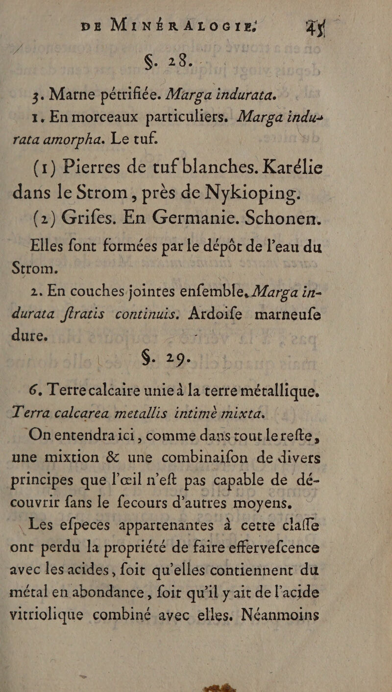 Gad 3. Marne pétrifice. Marsa indurata. 1. En morceaux particuliers. Marga indus rata amorpha. Le tuf. (1) Pierres de tuf blanches. Karélie dans le Strom, près de Nykioping. (2) Grifes. En Germanie. Schonen. Elles font formées par Le dépôt de l’eau du Strom. | 2. En couches jointes enfemble, Marga in- durata fJtratis continuis. Ardoife marneufe dure. RO QE 7c, 6. Terre calcaire unie à la terre métallique. Terra calcarea metallis intimè mixta. Onentendraici, comme dans toutlerefte, une mixtion &amp; une combinaifon de divers principes que l'œil n’eft pas capable de dé- couvrir fans le fecours d’autres moyens. Les efpeces appartenantes à cette claffe ont perdu la propriété de faire effervefcence avec les acides, foit qu’elles contiennent du métal en abondance, foir qu’il y ait de l’acide vitriolique combiné avec elles. Néanmoins