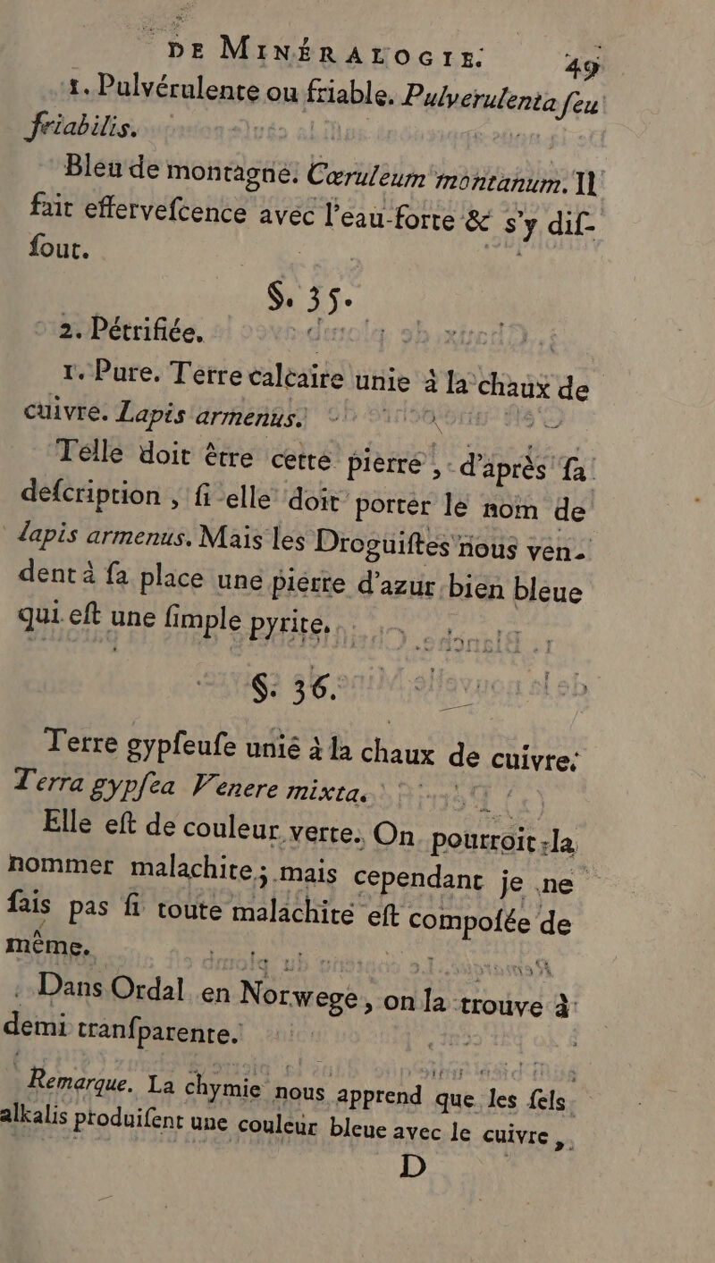 1. Pulvérulente ou fiable. Pulverutenta feu friabilis. | que Bleu de montagne. Cœruleum montanum, fait effervefcence avec l'eau forte &amp; s'y dif- fout. Pre de ri L FE Ch 2. Pétrifiée. GE | 1. Pure, Terre caléaire unie 4 la chaux de cuivre. Lapis armenus.. né hé #&amp; Telle doit être cetre pièrré ,: d'après e | defcription , fi elle doit’ porter le nom de lapis armenus, Mais les Droguiftes nous ven. dent à fa place une Pierre d'azur bien bleue qui eft une fimple pyrite, KE 36. Terre gypfeufe unié à la chaux de cuivre: Terra gypfea Venere RiXtae) D E115 Ce) Elle eft de couleur verte. On pourroit la nommer malachite; mais cependant je ne fais pas fi toute malachite eft compofée de même. ù imote”ub a ot ps : Dans Ordal en Norwege &gt; on la trouv demi tranfparente. 12 = CE \ 3 4 e à Remarque. La chymie nous apprend que. les els. alkalis produifent une couleur bleue avec le cuivre en D