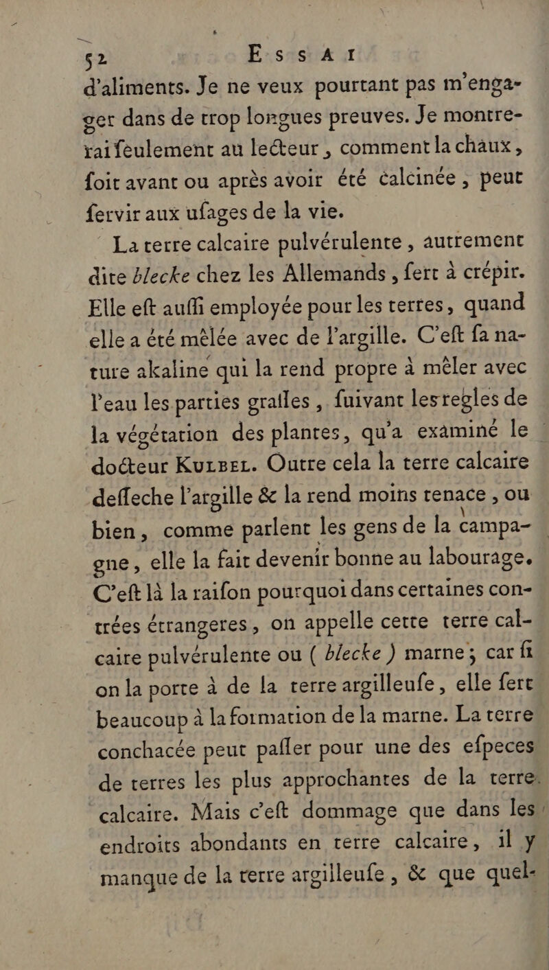 si s2 EssaA1 d'aliments. Je ne veux pourtant pas m'enga- get dans de trop longues preuves. Je montre- SR nn au REdar , comment la chaux, foit avant ou après avoir été Calcinée, peut fervir aux ufages de la vie. La terre calcaire pulvérulente , autrement dite blecke chez les Allemands, fert à crépir. Elle eft auffi employée pour les terres, quand elle a été mêlée avec de l’argille. C’eft fa na- ture akaline qui la rend propre à mêler avec l'eau les. parties grailes , fuivant lesregles de la végétation des plantes, qu'a examiné le | docteur Kuzsec. Outre cela la terre calcaire deffeche l’argille &amp; la rend moins renace , ou bien, comme parlent les gens de la campa- gne, elle la fait devenir bonne au labourage. C’eft là la raifon pourquoi dans cettaines cOn- trées étrangeres, on appelle certe terre cal- caire pulvérulente ou ( blecke) marne; car fr on la porte à de la terre argilleufe , elle fere beaucoup à la formation de la marne. La terre conchacée peut pafler pour une des efpeces de terres les plus approchantes de la terre: calcaire. Mais c’eft dommage que dans les endroits abondants en terre calcaire, 1l y manque de la terre argilleufe , &amp; que quels.