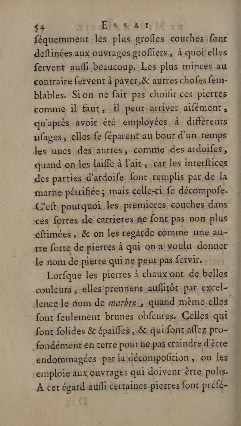 s4 rs Ets SA féquemment les plus groffes couches fonr deftinées aux ouvrages grofliers, à quoi'elles fervent aufli beaucoup. Les plus minces au contraire fervent à paver,&amp; autres chofes fem- blables. Sion ne fait pas choifir ces pierrés comme il faut, il peur arriver atfément, qu'après avoir été employées. à différents ufages, elles fe féparent au bout d'un remps les unes des autres, commie des ardoifes, quand on!les laifle à l'air, car les interftices des parties d’ ardoife font. remplis par de la marne pétrifiée; mais celle-ci fe décompofe. C'eft pourquoi. Les, premieres couches dans cés fortes de carrieres.ñe font pas non plus éftimées , &amp; on les resgirde comme une au- tre forte de pierres à qui ona voulu donner le nom de pierre quine peur:pas fervir. Lorfque les pierres à chaux ont de belles couleurs , elles 'prentient auflitôr par, excel- Jence le nom de marbre:, quand mème.elles {ont feulement brunes obfcures. Celles qui font folides &amp; épailfes ,&amp; quifontaflez pro- fondément en terre pourne paf craindre d'être endommagées par la décompolition , on les einploie aux ouvrages qui doivent être polis. À cer égardaufli certaines-pierres font prété-