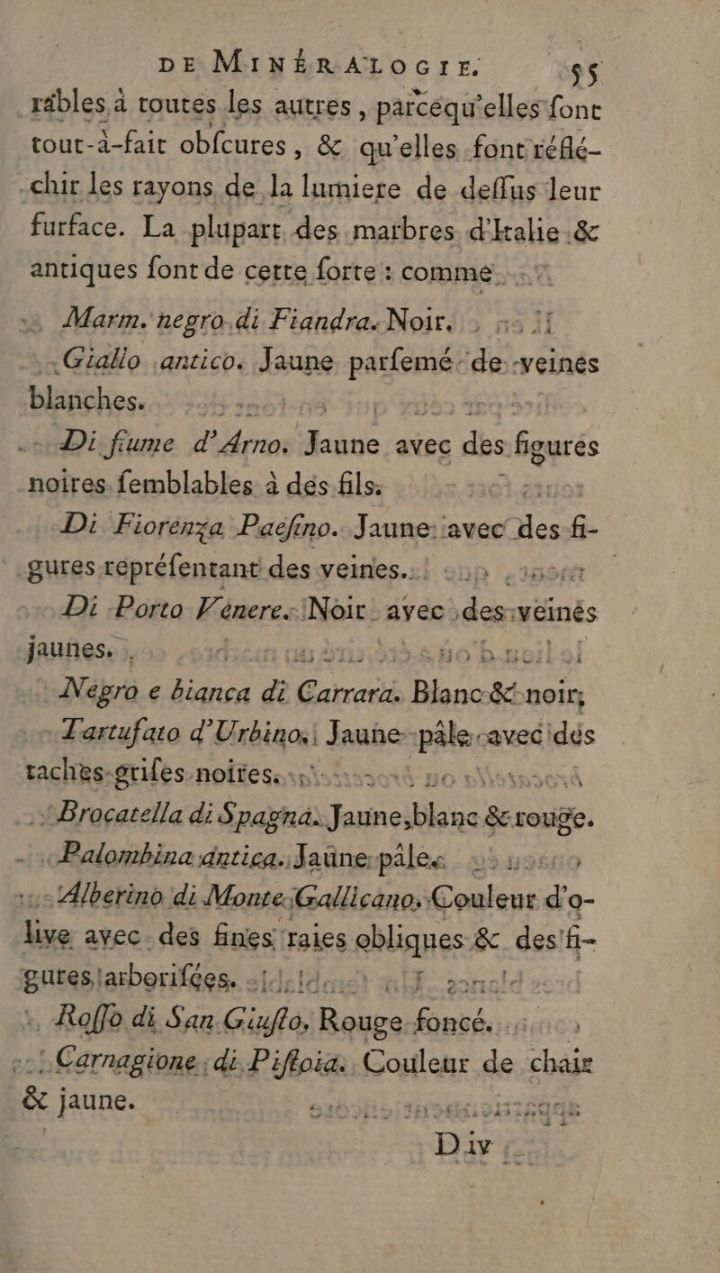 rébles à toutes les autres, parcequ'elles font tout-à-fait obfcures , &amp; quelles font réflé- -chir les rayons de la lumiere de deflus leur furface. La plupart. des matbres d'kalie.&amp; antiques font de certe forte : comme... Marm. negro di Fiandra: Noir, : :- 1! .Giallo ;antico. Jaune ne -veinés Hide. Ho is + Di fume d’ Arras dve avec dés figurés noires. femblables à dés fils. à.23 Di Fiorén;a Paëéfino. Jaune: avec des f- gures répréfentant des veines... HS Di Porto Venere. Noir ayec des veinés jaunes. . ris À Ho byeil ol Negro e ét di Garros Blanc En noir} : Tartufaio d’ Fiac 1 Jauñe- pale, avec dés de grifes-noitess si... à + Brocatella di Spagna. RER Fe ee rouge, «Palombina dntica. Jaünepâles 2:60 - Alberino di Monte;Gallicano. Couleur d Q- 1h avec - des Enies; ‘raies ns fc, des! f- guteslarborifées. - ia ” .Roffo di San Gif. rad RTE : Carnagione.; di Pifloia:. Couleur de chair | &amp; june | ABS TE 120 Pre