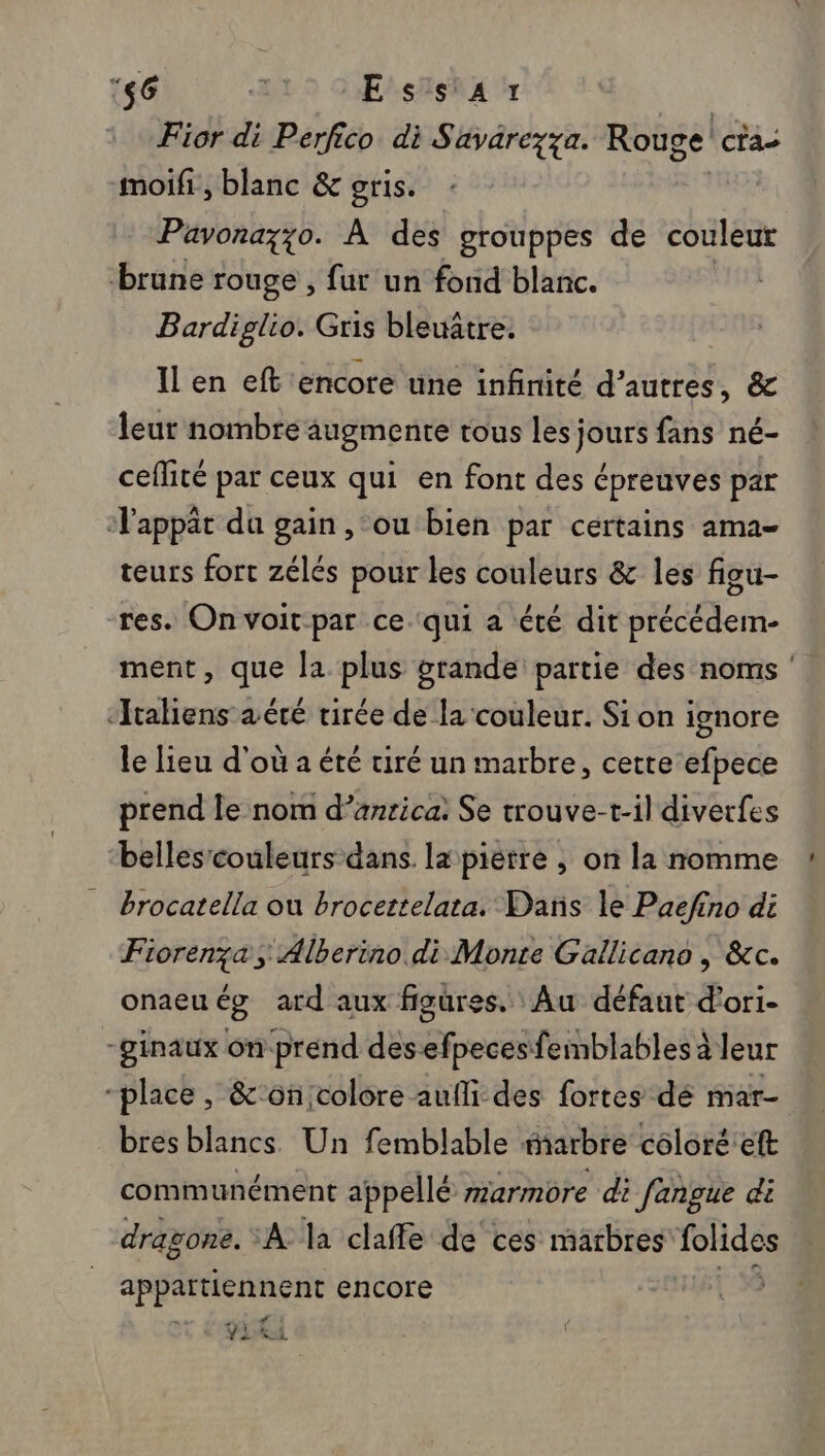 ‘46 Essar Fior di j Perfico di Savarezza. Rouge! ca moifi , blanc &amp; oris. Pavona;;o. À des grouppes de couleut brune rouge , fur un fond blanc. Bardiglio. Gris bleuâtre. Il en eft encore une infinité d’autres, &amp; leur nombre augmente tous les jours fans né- ceflité par ceux qui en font des épreuves par ‘appât du gain, ou bien par certains ama- teurs fort zélés pour les couleurs &amp; les figu- res. On voit par ce qui a été dit précédem- ment, que la plus grande partie des noms ‘Italiens aéré virée de la couleur. Si on ignore le lieu d'où a été tiré un marbre, cette efpece prend le nom d’anrica: Se trouve-t-il diverfes belles’couleurs dans. la piètre , on la nomme brocatella ou brocettelata. Dans le Paefino di Fiorenza Alberino di Monte Gallicano , &amp;c. onaeuég ard aux figures. Au défaut d’ori- -ginaux onprend desefpecesfemblables à leur “place, &amp;'on;colore aufli des fortes dé mar bres blancs. Un femblable arbre coloré'eft communément appellé marmore di fangue di dragone. À la claffe de ces marbres Fees appartiennent encore YA