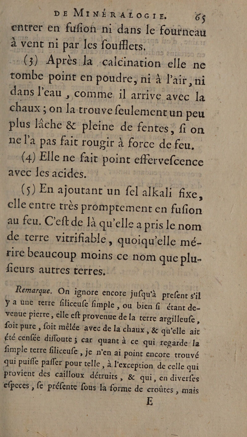 entter en fufion ni dans le fourneau à vent ni par Îes foufflets. 4 | (3) Après la calcination elle ne tombe point en poudre, ni à Pair ,ni dans l’eau , comme. il arrive avec la chaux ; on la trouve feulementun peu plus Fiche &amp; pleine de fentes, fi on ne la pas fait roupir À force de feu. (4) Elle ne fait point effervefcence avec les acides. | (5) En ajoutant un fel alkal; fixe, clle entre très promptement en fufion au feu, Ceftde là qu’elle à pris le nom de terre vitrifiable, quoiqu’elle mé- rire beaucoup moins ce nom que plu- iCUfS autres terres. Remarque. On ignore encore jufqu'à prefent s'il ÿ a üne terre filiceufe fimple , ou bien fi étant de- venue pierre, elle eft provenue de [a terre argilleufe, {oit pure , foit mêlée ‘avec de la chaux , &amp; qu'elle ait été cenfée difloute 4 car quant à ce qui regarde: la fimple terre filiceufe, je n'en ai Point encore trouvé qui puifle pafler pour telle , à l'exception, de celle qui provient des cailloux détruits » &amp; qui, en diverfes efpeces , fe préfente fous 1à forme de croûtes , mais E