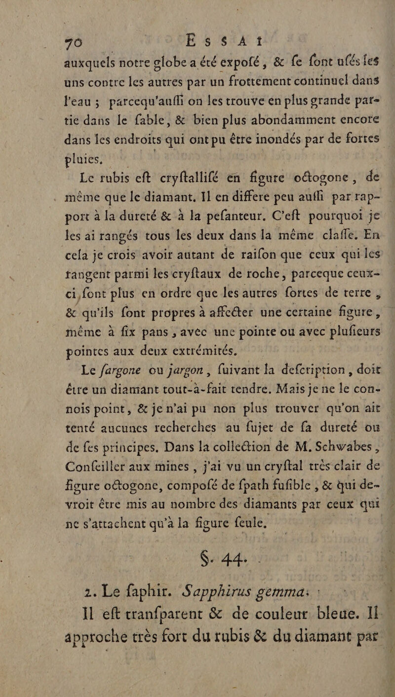 auxquels notre globe a été expofé, &amp; fe font ufés les uns contre les autres par un frottement continuel dans l'eau ; parcequ'aafli on les trouve en plus grande pat- tie dans le fable, &amp; bien plus abondamment encore dans les endroits qui ont pu être inondés par de fortes pluies. | Le rubis eft cryftallifé en figure oétogone, de . même que le diamant, Il en differe peu aufli par rap- port à la dureté &amp; à la pefanteur. C'eft pourquoi je les ai rangés tous les deux dans la même clafle. En cela je crois avoir autant de raifon que ceux qui les tangent parmi les cryftaux de roche, parceque ceux- ci,font plus en ordre à les autres fes déterres ge qu'ils font propres à affcéter une certaine Réuer même à fix pans , avéc une pointe ou avec ufases pointes aux deux extrémités. Le fargone ou jargon, fuivant la defcription , doit être un diamant tout-à-fair tendre, Mais je ne le con- nois point, &amp; je n’ai pu non plus trouver qu'on ait tenté aucunes recherches au fujet de fa dureté ou de fes principes. Dans la collettion de M. Schwabes, Confeiller aux mines , j'ai vu un cryftal très clair de Agure otogonc, compofé de fpath fufible , &amp; qui de- vroit être mis au nombre des diamants par ceux qui : ne s'attachent qu’à la figure feule. | $- 44- 2. Le faphir. Sapphirus gemma: : Il eft cranfparent &amp; de couleur, bleue. If approche très fort du rubis &amp; du diamant par