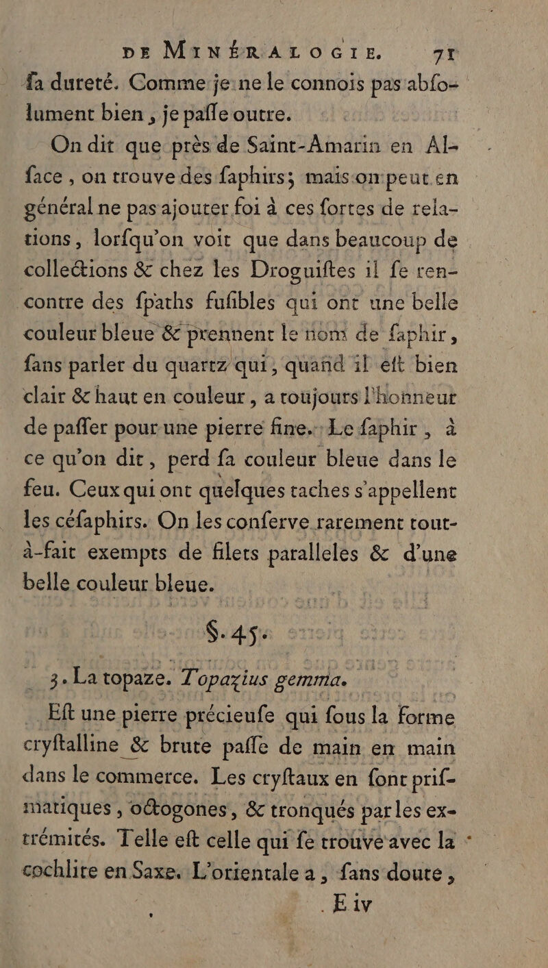 lument bien, je pañle outre. On dit que près de Saint-Amarin en Al- face , on trouve des faphirs; maison peut en général ne pas ajouter foi à ces fortes de rela- ions, lorfqu’on voit que dans beaucoup de collections &amp; chez les Droguiftes il fe ren- contre des fpaths fufbles qui ont une belle couleur bleue &amp; prennent le nom de faphir, fans parler du quartz qui, quand il éft bien clair &amp; haut en couleur , a roujours l'honneur de spl pour une pierre fine. Le faphir , à ce qu’on dit, perd fa couleur bleue dans le feu. Ceuxquiont quelques taches s'appellent les céfaphirs. On les conferve rarement tout- à-fait exempts de filets paralleles &amp; d’une belle couleur bleue. | $.45: ss La topaze. WE opazius gemma. | Eft une pierre précieufe qui fous la Fa cryftalline &amp; &amp; brute pafle de main en main dans le commerce. Les cryftaux en font prif- Fe UP octogones, &amp; tronqués parles oe trémités. Telle eft celle qui fe trouve avec la cochlite en Saxe. L’orientale à , fans doute, .Eiv