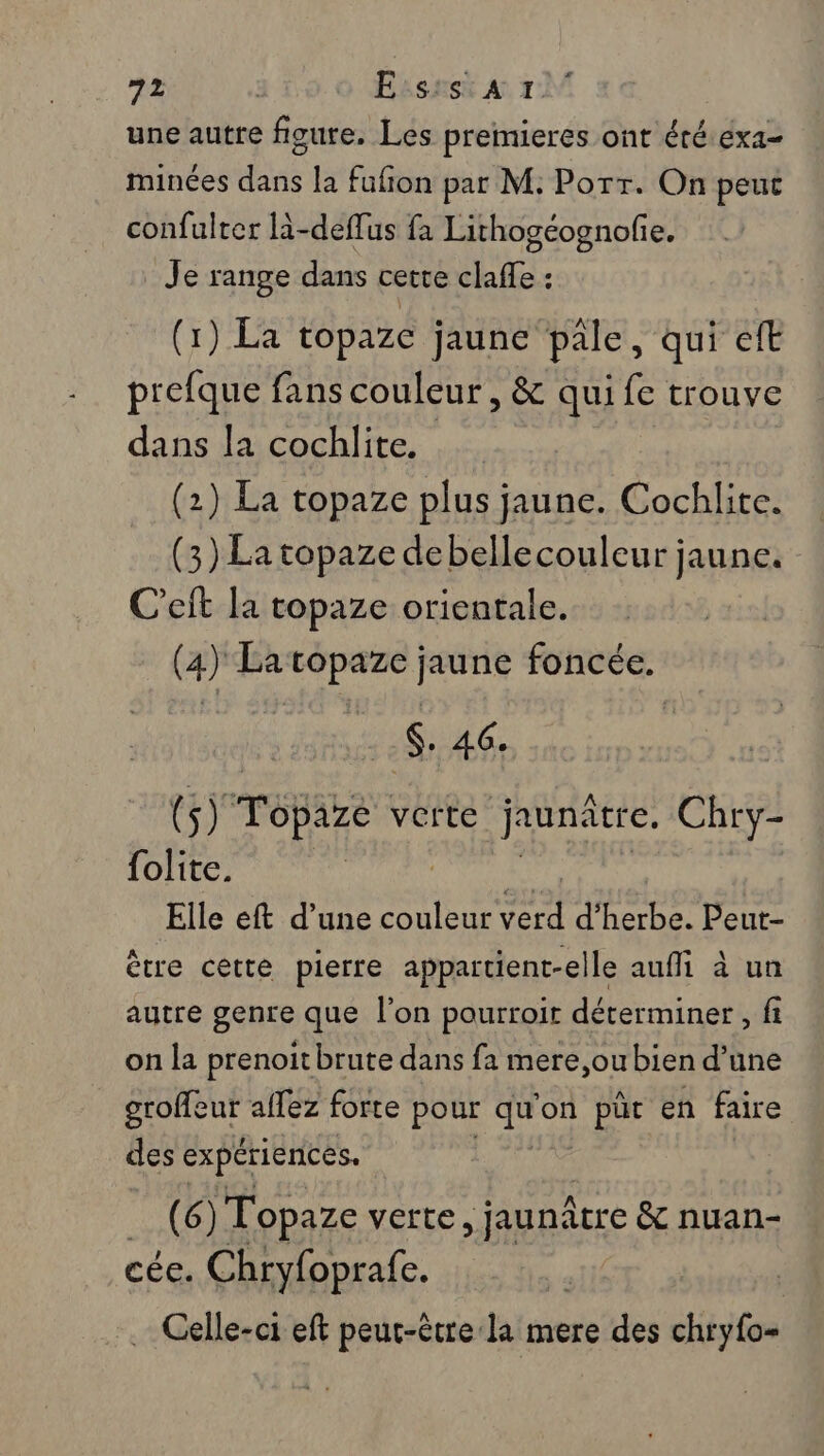 une autre fioure. Les premieres ont été.éxa- minées dans la fufion par M: Porr. On peuc confulter la-deffus fa Lithogéognofie. _ Je range dans cette clafle : (1) La topaze jaune pale, qui eft prefque fans couleur , &amp; qui fe trouve dans la cochlite. (2) La topaze plus jaune. Cochlite. (3) La topaze debellecouleur jaune. C’eit la topaze orientale. (4) La topaze jaune foncée. $. 46. (5) TOpALe verte jruntre. Chry- folite. Elle eft d’une couleur sr d'herbe. Peut- ètre cette pierre appartient-elle aufi à un autre genre que l'on pourroit déterminer, fi on la prenoitbrute dans fa mere,ou bien d’une PORPUE aflez forte pour sis on püt en faire des expériences. M) Topaze verte, jaunâtre &amp; nuan- cée. Chryfoprafe. .… Celle-ci eft peut-être la mere des chryfo=