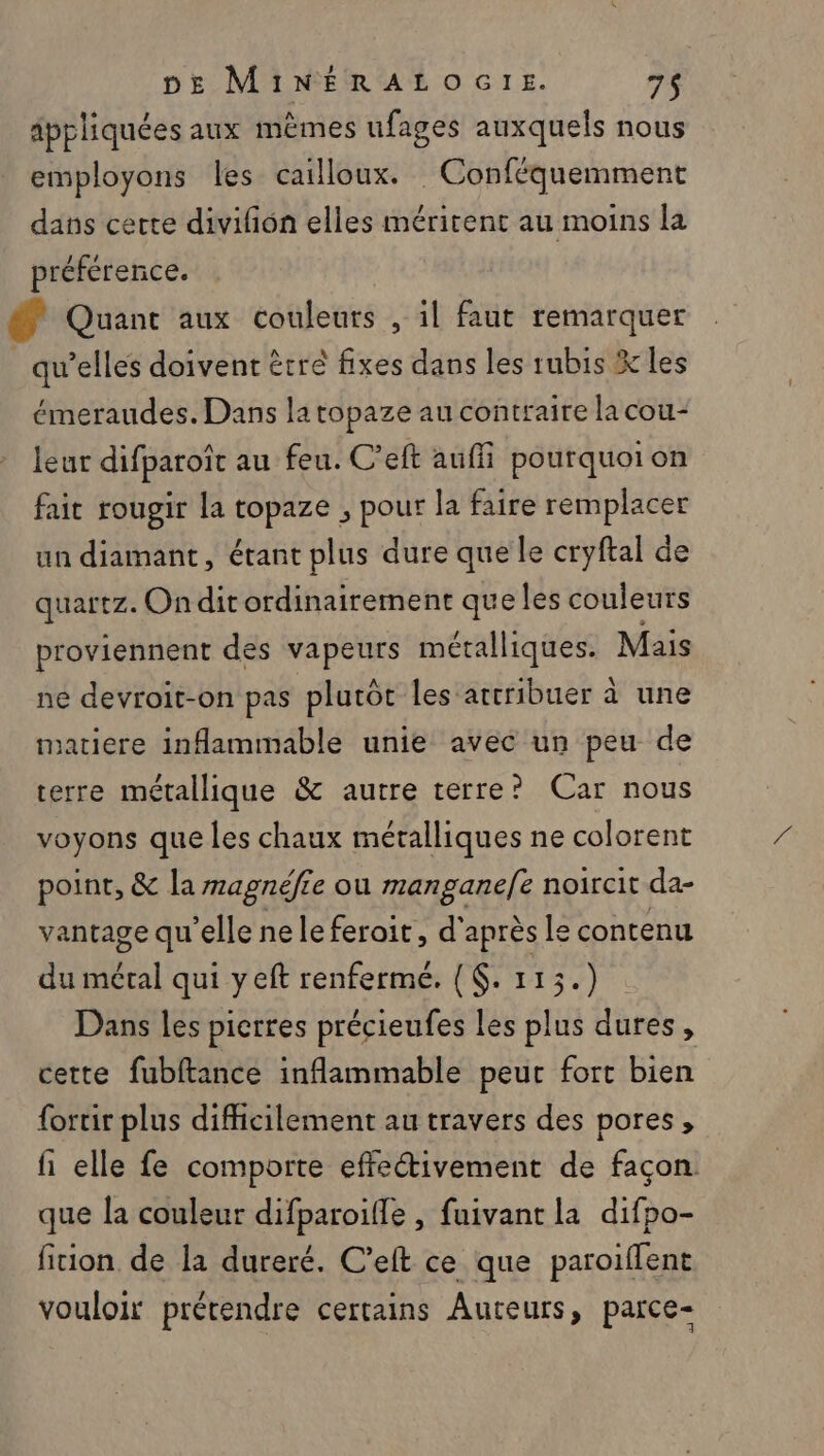 appliquées aux mèmes ufages auxquels nous employons les cailloux. Conféquemment dans certe divifon elles méritent au moins la préférence. @ Quant aux couleurs , il faut remarquer qu’elles doivent être fixes dans les tubis X les émeraudes. Dans la topaze au contraire la cou- leur difparoït au feu. C’eft auffi pourquoi on fait rougir la topaze , pour la faire remplacer un diamant, étant plus dure que le cryftal de quartz. Ondit ordinairement que les couleurs proviennent des vapeurs métalliques. Mais ne devroit-on pas plutôt les attribuer à une matiere inammable unie avec un peu de terre métallique &amp; autre terre? Car nous voyons que les chaux méralliques ne colorent point, &amp; la magnéfre ou mers aasi noircit da- vantage qu'elle neleferoit, d'après le contenu du Mél qui yeft renferme. {. 113.) Dans les pierres précieufes les plus dures, cette fubftance inflammable peur fort bien fortir plus difficilement au travers des pores, fi elle fe comporte effe“tivement de façon. que la couleur difparoifle , fuivant la difpo- ficion de la dureré. C’eft ce que paroiffent vouloir prétendre certains Auteurs, parce-