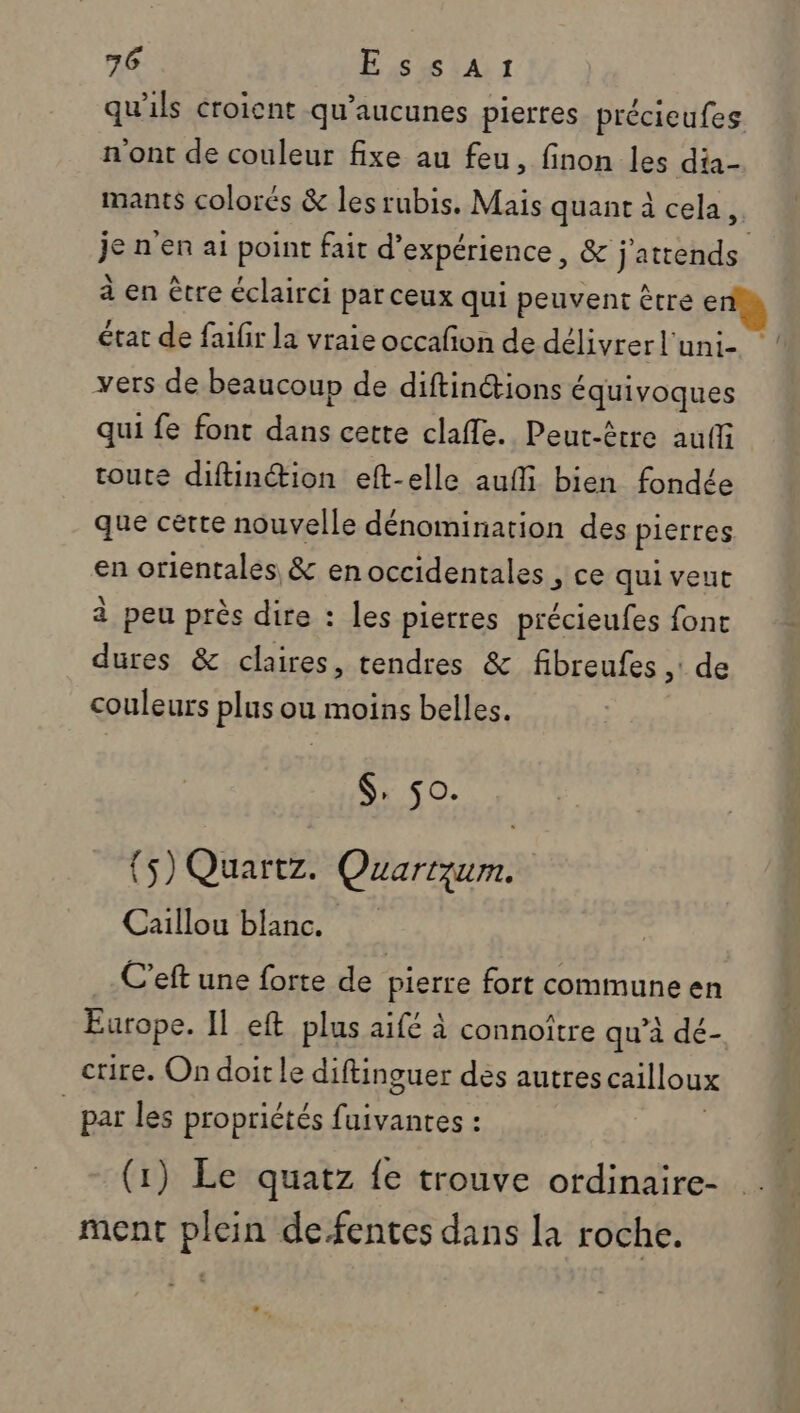 qu'ils croient qu’aucunes pierres précieufes n'ont de couleur fixe au feu, finon les dia- mants colorés &amp; lesrubis. Mais quant à cela. je n'en ai point fait d'expérience, &amp; j'attends à en être éclairci par ceux qui peuvent être e état de faifir la vraie occafon de délivrer l'uni- vers de beaucoup de diftinctions € équivoques qui fe font He cette clafle. Peut-être auffi toute diftinction eft-elle aufli bien fondée que certe nouvelle dénomination des pierres en orientales &amp; en occidentales , ce qui veut à peu près dire : les pierres précieufes fonc dures &amp; claires, tendres &amp; fibreufes ,: de couleurs plus ou moins belles. $, 50. {5) Quartz. Quartqzum. Caillou blanc. C’eft une forte de pierre fort commune en Europe. Il eft plus aifé à connoître qu’à dé- crire. Ondoirle diftinguer des autres cailloux _par les propriétés RE (1) Le quatz fe trouve ordinaire- ment plein de fentes dans la roche.