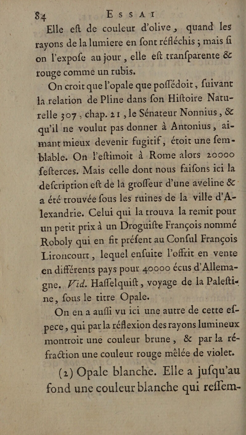 Elle eft de couleur d'olive, quand Îles rayons de la lumiere en font réfléchis ; mais fi on l’expofe au jour, elle ef tranfparente &amp; rouge commé un rubis. On croit que l’opale que poffédoit, fuivant la relation de Pline dans fon Hiftoire Natu- relle 307. chap. 21 , le Sénateur Nonnius, &amp; qu'il ne voulut pas donner à Antonius, ai- mant mieux devenir fugitif, étoit une fem - blable. On leftimoit à Rome alors 20000 {efterces. Mais celle dont nous faifons ici la defcriprion eft de la groffeut d’une aveline &amp;: à été trouvée fous les ruines de la ville d’A- lexandrie. Celui qui la trouva la remit pour un petit prix à un Droguifte François nommé Roboly qui en fit préfent au Conful François Lironcourt, lequel enfuite l’offrit en vente en différents pays pour 40000 écus d’Allema- gne.. Vid. Haffelquift, voyage de la Palefti- ne, fous le titre Opale. On en a aufli vu ici une autre de cette ef- pece, qui par la réflexion des rayons lumineux montroit uné couleur brune, &amp; par la ré- fraction une couleur rouge mêlée de violer. (1) Opale blanche. Elle a jufqu’au fond une couleur blanche qui reflem-
