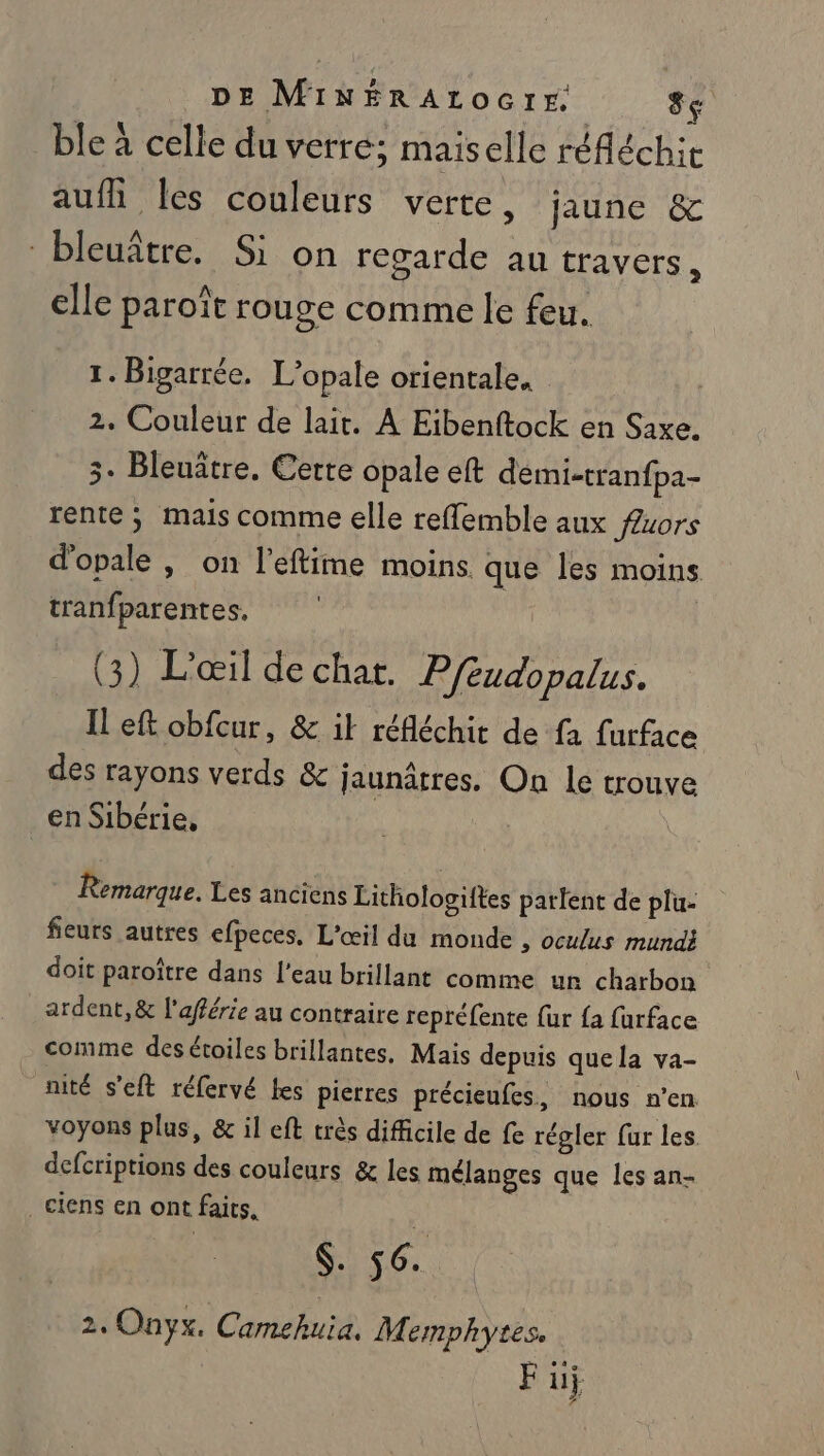 DE MINÉRALOGIE: 8e ble à celle du verre; maiselle réfléchit aufh les couleurs verte s'AUNC bleuître. Si on regarde au travers à elle paroît rouge comme le feu. 1. Bigarrée, L’opale orientale. 2. Couleur de lait. A Eibenftock en Saxe. 5. Bleuâtre. Cette opale eft démi-tranfpa- rente ; mais comme elle reffemble aux fuors d'opale , on l’eftime moins que les moins tranfparentes, | (3) L'œil de chat. P/éudopalus. Il eft obfcur, &amp; il réfléchit de fa furface des rayons verds &amp; jaunâtres. On le trouve en Sibérie. Remarque. Les anciens Lithologiftes parlent de plu- fieurs autres efpeces, L'œil du monde , ocuus mundi doit paroître dans l’eau brillant comme ur charbon ardent, &amp; l'afférie au contraire repréfente {ur {a farface comme des étoiles brillantes. Mais depuis quela va- nité s'eft réfervé fes pierres précieufes, nous n’en voyons plus, &amp; il eft très difficile de fe régler fur les. defcriptions des couleurs &amp; les mélanges que les an- .ciens en ont faits. (. 56. 2. Onyx. Camehuia. Memphytes. F üj