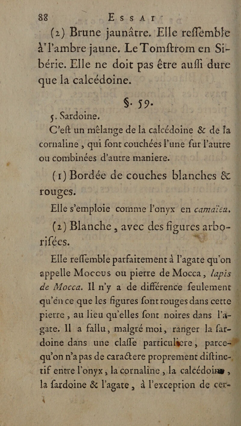 ES 88 PASSE E (2) Brune jaunâtre. Elle reflémbte à l’'ambre jaune. Le Tomftrom en Si- béric. Elle ne doit pas être aufli dure que la calcédoine. $- 59. s- Sardoine, C’eft un mêlange de la ÉRENGLE &amp; de fa cornaline , qui font couchées lune fur l’autre ou combinées d’autre maniere. (1) Bordée de couches blanches &amp; rouges. Elle s'emploie cornme Ponyx en camaica, (2) Blanche, avec des figures arbo- rifées. V Elle reffemble parfaitement à l’agate qu'on appelle Moccus ou pierre de Mocca, lapis de Mocca. Y n'y a de différence feulement qu'énce que les figures fontrrouges dans cette M pierre , au lieu qu'elles font noires dans l’a- E gate. Il a fallu, malgré moi, ranger la far- doine dans une claffe particulæcre, parce-l qu’on n’a pas de caractere proprement diftinc-. tif entre l'onyx, la cornaline , la calcédoinæ , | la fardoine &amp; l'agate , à l'exceprion de cer- à