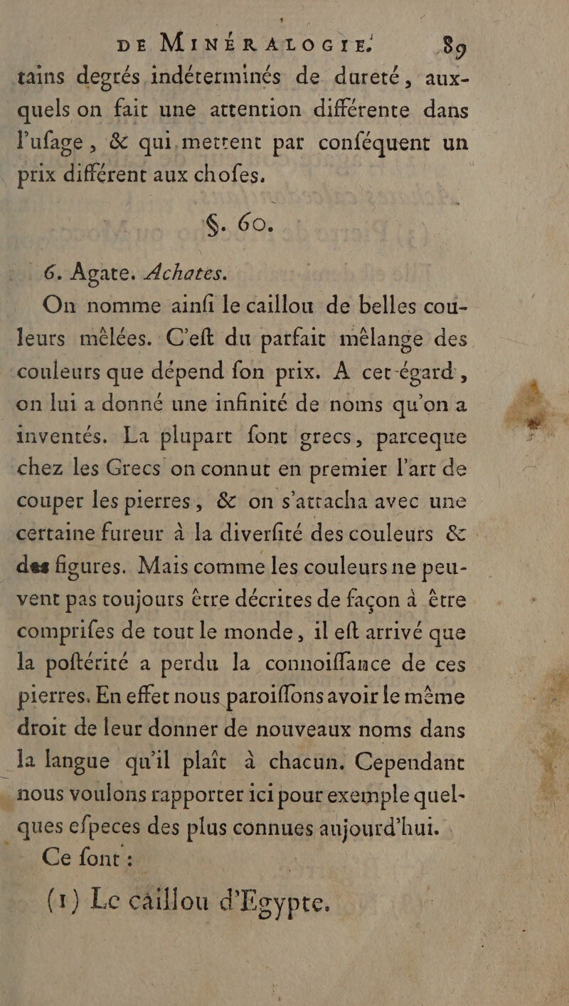 DE MINÉRALOGTE. 89 quels on fait une attention différente dans l'ufage , &amp; qui,mettent pat conféquent un prix différent aux chofes, . 60. 6. ÂAgate. Achates. On nomme ainfi le caillou de belles cou- leurs méèlées. C'’eft du parfait mélange des couleurs que dépend fon prix. À cer-égard, on lui à donné une infinité de noms qu'on a inventés. La plupart font grecs, parceque chez les Grecs on connut en premier l'art de couper les pierres, &amp; on s’attacha avec une des figures. Mais comme les couleursne peu- vent pas toujours être décrites de façon à être comprifes de tout le monde, il eft arrivé que la poftérité a perdu la connoiflance de ces pierres. En effet nous paroiffons avoir le même droit de leur donner de nouveaux noms dans la langue qu'il plaît à chacun. Cependant _ques efpeces des plus connues aujourd’hui. Ce font: (1) Le câillou d'Egypte