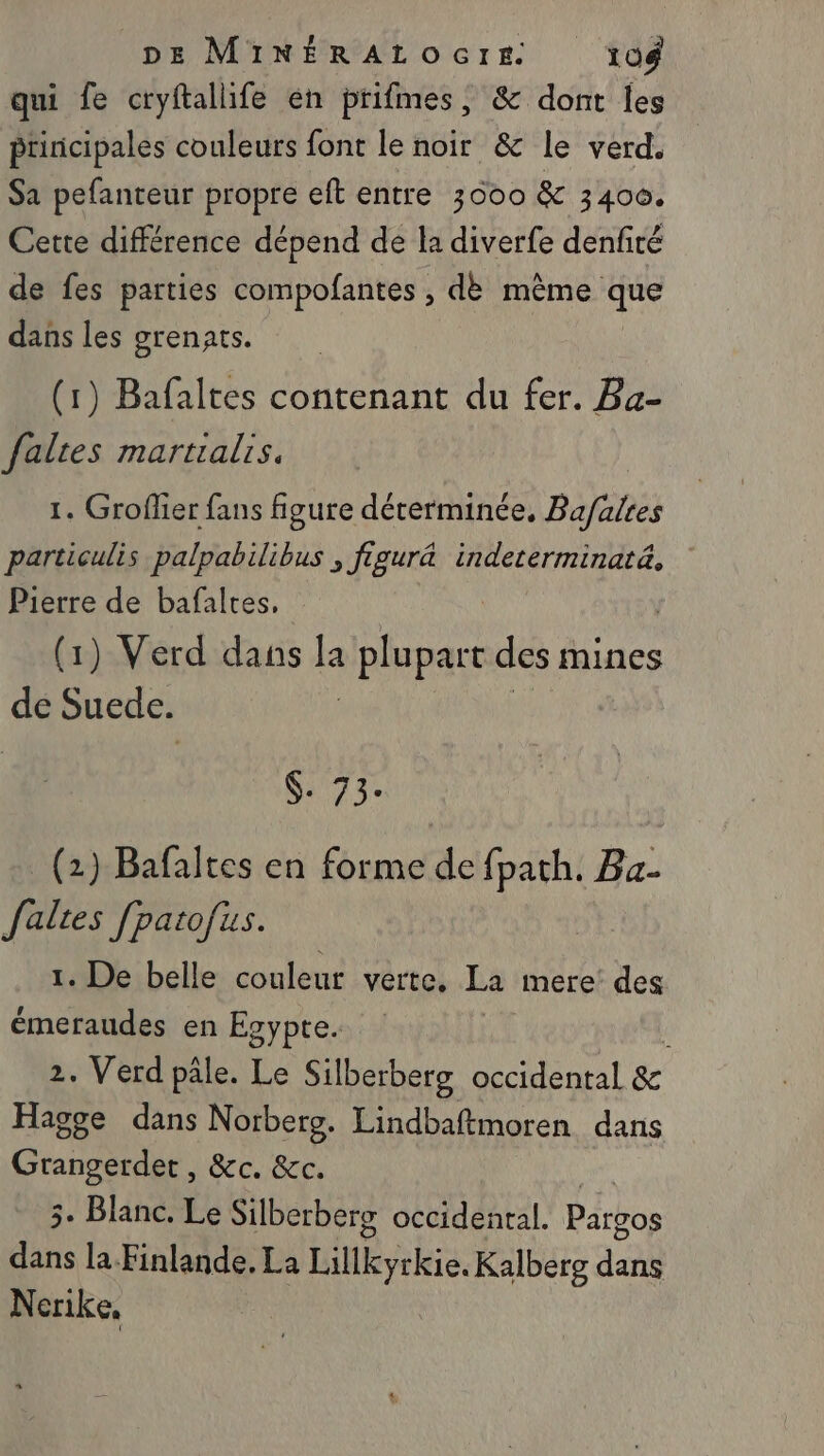 qui fe cryftallife en prifmes, &amp; dont Îles principales couleurs font le noir &amp; le verd. Sa pefanteur propre eft entre 3000 &amp; 3400. Cette différence dépend de la diverfe denfiré de fes parties compofantes , dè même que dans les grenats. (1) Bafaltes contenant du fer. Ba- faltes martialrs. 1. Groflier fans figure déterminée, Bafalres particulis palpabilibus , figur&amp; indeterminatä, Pierre de bafaltes, | (1) Verd dans : plupart des mines bi Suede. $. 73. (2) Bafaltes en tontée fpath. Ba. Jalres fpatofus. 1. De belle couleur verte, La mere’ des émeraudes en Egypte. 2. Verd pale. Le Silberberg occidental &amp; Hagge dans Norbersg. Lindbaftmoren dans press &amp;c. &amp;c. 3. Blanc. Le Silberberg occidenral. Patpo de la Finlande, La Hnbyekia. Kalberg dci Nerike,