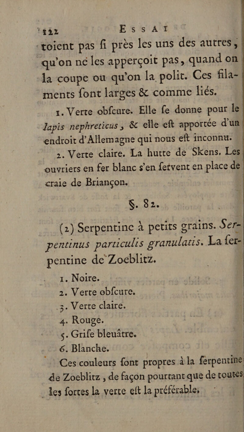 HET EssAï | -toient pas fi près les uns des autres, qu’on né les apperçoit pas, quand on | la coupe où qu’on la polit. Ces fila- ments font larges &amp; comme liés. 1. Verte obfcure. Elle fe donne pour le Japis nephreticus ; &amp; elle eft apportée d’un endroit d'Allemagne qui nous eft inconnu. 2. Verte claire. La hutre de Skens. Les ouvriers en fer blanc s’en fetvent en place de craie de Briançon. $. 82. (1) Serpentine à petits grains. Ser= pentinus particulrs granulats. La {er- pentine de Zoceblitz. | 1. Noire. 2. Verte obfcure. .3. Verte claire. 4. Rouge. s- Grife bleuitre. 6. Blanche. ; Ces couleurs font propres à la ferpentine de Zoeblitz , de façon pourtant que de toutes. _ des fortes la verte eft la préférable, : |